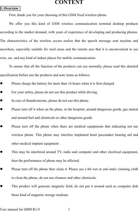  User manual for Q880 R1.0  1      CONTENT 1. Overview   First, thank you for your choosing of this GSM fixed wireless phone. We offer you this kind of GSM wireless communication terminal desktop products according to the market demand, with years of experience of developing and producing phones. The characteristics of the wireless access realize that the speech message sent anytime and anywhere, especially suitable for rural areas and the remote ares that it is unconvenient to use wire, etc. and any kind of indoor places for mobile communication. To ensure that all the function of the products can use normally, please read this detailed specification before use the products and note items as follows: z Please charge the battery for more than 16 hours when it is first charged. z For your safety, please do not use this product while driving. z In case of thunderstorms, please do not use this phone. z Please turn off it when on the plane, in the hospital, around dangerous goods, gas station and around fuel and chemicals or other dangerous goods. z Please turn off the phone when there are medical equipments that indicating not use wireless phone. This phone may interfere implanted heart pacemaker hearing aid and other medical implant equipment . z This may be interfered around TV, radio and computer and other electrical equipment, then the performance of phone may be affected. z Please turn off the phone then clean it. Please use a bit wet or anti-static cleaning cloth to clean the phone, do not use cleanser and other chemicals. z This product will generate magnetic field, do not put it around such as computer disk those kind of magnetic storage medium. 