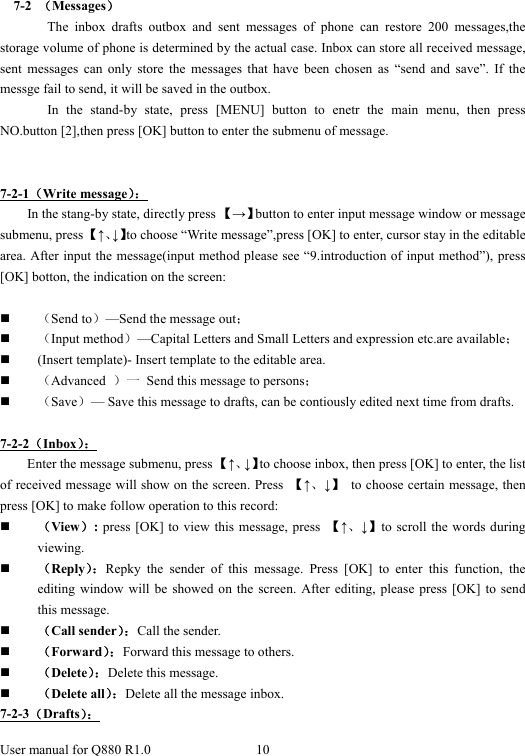  User manual for Q880 R1.0  10        7-2  （Messages） The inbox drafts outbox and sent messages of phone can restore 200 messages,the storage volume of phone is determined by the actual case. Inbox can store all received message, sent messages can only store the messages that have been chosen as “send and save”. If the messge fail to send, it will be saved in the outbox.   In the stand-by state, press [MENU] button to enetr the main menu, then press NO.button [2],then press [OK] button to enter the submenu of message.    7-2-1（Write message）： In the stang-by state, directly press 【→】button to enter input message window or message submenu, press 【↑、↓】to choose “Write message”,press [OK] to enter, cursor stay in the editable area. After input the message(input method please see “9.introduction of input method”), press [OK] botton, the indication on the screen:  （Send to）—Send the message out；  （Input method）—Capital Letters and Small Letters and expression etc.are available；  (Insert template)- Insert template to the editable area.  （Advanced  ）一  Send this message to persons；  （Save）— Save this message to drafts, can be contiously edited next time from drafts.    7-2-2（Inbox）： Enter the message submenu, press 【↑、↓】to choose inbox, then press [OK] to enter, the list of received message will show on the screen. Press  【↑、↓】  to choose certain message, then press [OK] to make follow operation to this record:  （View）: press [OK] to view this message, press  【↑、↓】to scroll the words during viewing.  （Reply）：Repky the sender of this message. Press [OK] to enter this function, the editing window will be showed on the screen. After editing, please press [OK] to send this message.  （Call sender）：Call the sender.  （Forward）：Forward this message to others.  （Delete）：Delete this message.    （Delete all）：Delete all the message inbox. 7-2-3（Drafts）： 