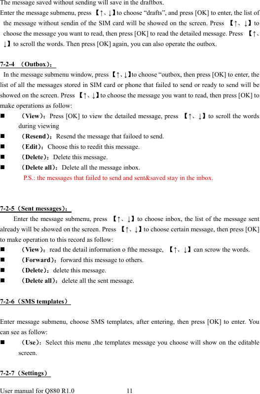  User manual for Q880 R1.0  11      The message saved without sending will save in the draftbox. Enter the message submenu, press 【↑、↓】to choose “drafts”, and press [OK] to enter, the list of the message without sendin of the SIM card will be showed on the screen. Press  【↑、↓】to choose the message you want to read, then press [OK] to read the detailed message. Press  【↑、↓】to scroll the words. Then press [OK] again, you can also operate the outbox.  7-2-4  （Outbox）：      In the message submenu window, press 【↑、↓】to choose “outbox, then press [OK] to enter, the list of all the messages stored in SIM card or phone that failed to send or ready to send will be showed on the screen. Press 【↑、↓】to choose the message you want to read, then press [OK] to make operations as follow:  （View）：Press [OK] to view the detailed message, press  【↑、↓】to scroll the words during viewing  （Resend）：Resend the message that failoed to send.  （Edit）：Choose this to reedit this message.  （Delete）：Delete this message.  （Delete all）：Delete all the message inbox. P.S.: the messages that failed to send and sent&amp;saved stay in the inbox.     7-2-5（Sent messages）： Enter the message submenu, press  【↑、↓】to choose inbox, the list of the message sent already will be showed on the screen. Press  【↑、↓】to choose certain message, then press [OK] to make operation to this record as follow:  （View）：read the detail information o fthe message,  【↑、↓】can scrow the words.    （Forward）：forward this message to others.    （Delete）：delete this message.  （Delete all）：delete all the sent message.    7-2-6（SMS templates）  Enter message submenu, choose SMS templates, after entering, then press [OK] to enter. You can see as follow:  （Use）：Select this menu ,the templates message you choose will show on the editable screen.  7-2-7（Settings） 