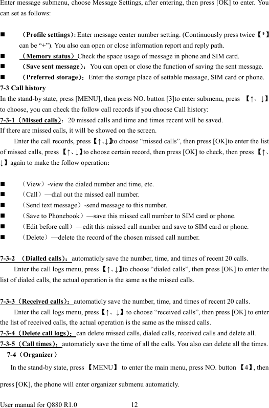 User manual for Q880 R1.0  12      Enter message submenu, choose Message Settings, after entering, then press [OK] to enter. You can set as follows:   （Profile settings）：Enter message center number setting. (Continuously press twice 【*】can be “+”). You also can open or close information report and reply path.  （Memory status）Check the space usage of message in phone and SIM card.    （Save sent message）：You can open or close the function of saving the sent message.  （Preferred storage）：Enter the storage place of settable message, SIM card or phone. 7-3 Call history In the stand-by state, press [MENU], then press NO. button [3]to enter submenu, press  【↑、↓】to choose, you can check the follow call records if you choose Call history: 7-3-1（Missed calls）：20 missed calls and time and times recent will be saved. If there are missed calls, it will be showed on the screen.   Enter the call records, press 【↑、↓】to choose “missed calls”, then press [OK]to enter the list of missed calls, press 【↑、↓】to choose certain record, then press [OK] to check, then press 【↑、↓】again to make the follow operation：   （View）-view the dialed number and time, etc.  （Call）—dial out the missed call number.  （Send text message）-send message to this number.    （Save to Phonebook）—save this missed call number to SIM card or phone.  （Edit before call）—edit this missed call number and save to SIM card or phone.  （Delete）—delete the record of the chosen missed call number.    7-3-2  （Dialled calls）：automaticly save the number, time, and times of recent 20 calls.     Enter the call logs menu, press 【↑、↓】to choose “dialed calls”, then press [OK] to enter the list of dialed calls, the actual operation is the same as the missed calls.    7-3-3（Received calls）：automaticly save the number, time, and times of recent 20 calls. Enter the call logs menu, press【↑、↓】to choose “received calls”, then press [OK] to enter the list of received calls, the actual operation is the same as the missed calls.   7-3-4（Delete call logs）：can delete missed calls, dialed calls, received calls and delete all.     7-3-5（Call times）：automaticly save the time of all the calls. You also can delete all the times. 7-4（Organizer） In the stand-by state, press 【MENU】  to enter the main menu, press NO. button 【4】, then press [OK], the phone will enter organizer submenu automaticly.   