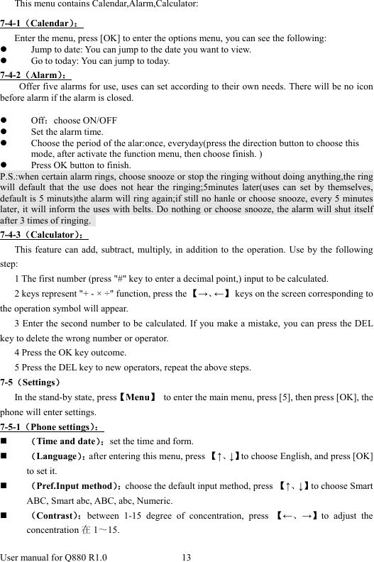  User manual for Q880 R1.0  13      This menu contains Calendar,Alarm,Calculator: 7-4-1（Calendar）：    Enter the menu, press [OK] to enter the options menu, you can see the following: z Jump to date: You can jump to the date you want to view. z Go to today: You can jump to today. 7-4-2（Alarm）： Offer five alarms for use, uses can set according to their own needs. There will be no icon before alarm if the alarm is closed.    z Off：choose ON/OFF z Set the alarm time.   z Choose the period of the alar:once, everyday(press the direction button to choose this mode, after activate the function menu, then choose finish. ) z Press OK button to finish.   P.S.:when certain alarm rings, choose snooze or stop the ringing without doing anything,the ring will default that the use does not hear the ringing;5minutes later(uses can set by themselves, default is 5 minuts)the alarm will ring again;if still no hanle or choose snooze, every 5 minutes later, it will inform the uses with belts. Do nothing or choose snooze, the alarm will shut itself after 3 times of ringing.   7-4-3（Calculator）： This feature can add, subtract, multiply, in addition to the operation. Use by the following step:  1 The first number (press &quot;#&quot; key to enter a decimal point,) input to be calculated.   2 keys represent &quot;+ - × ÷&quot; function, press the 【→、←】  keys on the screen corresponding to the operation symbol will appear.   3 Enter the second number to be calculated. If you make a mistake, you can press the DEL key to delete the wrong number or operator.   4 Press the OK key outcome.   5 Press the DEL key to new operators, repeat the above steps. 7-5（Settings） In the stand-by state, press【Menu】  to enter the main menu, press [5], then press [OK], the phone will enter settings.   7-5-1（Phone settings）：  （Time and date）：set the time and form.    （Language）：after entering this menu, press 【↑、↓】to choose English, and press [OK] to set it.    （Pref.Input method）：choose the default input method, press 【↑、↓】to choose Smart ABC, Smart abc, ABC, abc, Numeric.  （Contrast）：between 1-15 degree of concentration, press 【←、→】to adjust the concentration 在1～15. 