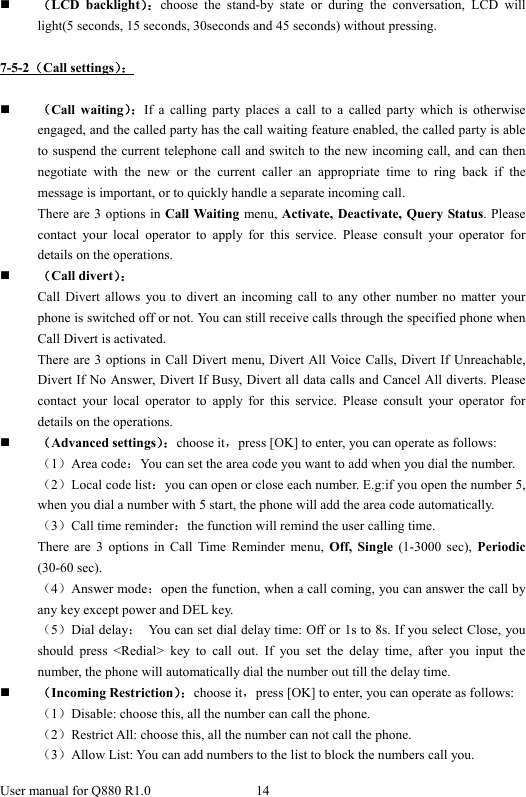  User manual for Q880 R1.0  14       （LCD backlight）：choose the stand-by state or during the conversation, LCD will light(5 seconds, 15 seconds, 30seconds and 45 seconds) without pressing.    7-5-2（Call settings）：   （Call waiting）：If a calling party places a call to a called party which is otherwise engaged, and the called party has the call waiting feature enabled, the called party is able to suspend the current telephone call and switch to the new incoming call, and can then negotiate with the new or the current caller an appropriate time to ring back if the message is important, or to quickly handle a separate incoming call. There are 3 options in Call Waiting menu, Activate, Deactivate, Query Status. Please contact your local operator to apply for this service. Please consult your operator for details on the operations.  （Call divert）： Call Divert allows you to divert an incoming call to any other number no matter your phone is switched off or not. You can still receive calls through the specified phone when Call Divert is activated. There are 3 options in Call Divert menu, Divert All Voice Calls, Divert If Unreachable, Divert If No Answer, Divert If Busy, Divert all data calls and Cancel All diverts. Please contact your local operator to apply for this service. Please consult your operator for details on the operations.  （Advanced settings）：choose it，press [OK] to enter, you can operate as follows: （1）Area code：You can set the area code you want to add when you dial the number. （2）Local code list：you can open or close each number. E.g:if you open the number 5, when you dial a number with 5 start, the phone will add the area code automatically. （3）Call time reminder：the function will remind the user calling time. There are 3 options in Call Time Reminder menu, Off, Single (1-3000 sec), Periodic (30-60 sec). （4）Answer mode：open the function, when a call coming, you can answer the call by any key except power and DEL key. （5）Dial delay：  You can set dial delay time: Off or 1s to 8s. If you select Close, you should press &lt;Redial&gt; key to call out. If you set the delay time, after you input the number, the phone will automatically dial the number out till the delay time.  （Incoming Restriction）：choose it，press [OK] to enter, you can operate as follows: （1）Disable: choose this, all the number can call the phone. （2）Restrict All: choose this, all the number can not call the phone. （3）Allow List: You can add numbers to the list to block the numbers call you. 