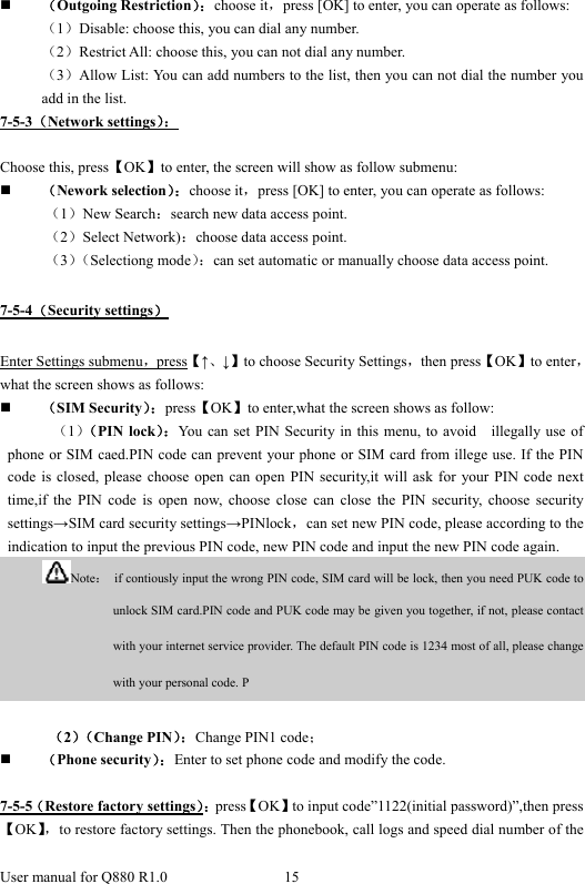  User manual for Q880 R1.0  15       （Outgoing Restriction）：choose it，press [OK] to enter, you can operate as follows: （1）Disable: choose this, you can dial any number. （2）Restrict All: choose this, you can not dial any number. （3）Allow List: You can add numbers to the list, then you can not dial the number you add in the list. 7-5-3（Network settings）：  Choose this, press【OK】to enter, the screen will show as follow submenu:  （Nework selection）：choose it，press [OK] to enter, you can operate as follows: （1）New Search：search new data access point. （2）Select Network)：choose data access point. （3）（Selectiong mode）：can set automatic or manually choose data access point. 7-5-4（Security settings） Enter Settings submenu，press【↑、↓】to choose Security Settings，then press【OK】to enter，what the screen shows as follows:  （SIM Security）：press【OK】to enter,what the screen shows as follow: （1）（PIN lock）：You can set PIN Security in this menu, to avoid    illegally use of phone or SIM caed.PIN code can prevent your phone or SIM card from illege use. If the PIN code is closed, please choose open can open PIN security,it will ask for your PIN code next time,if the PIN code is open now, choose close can close the PIN security, choose security settings→SIM card security settings→PINlock，can set new PIN code, please according to the indication to input the previous PIN code, new PIN code and input the new PIN code again.            Note：  if contiously input the wrong PIN code, SIM card will be lock, then you need PUK code to unlock SIM card.PIN code and PUK code may be given you together, if not, please contact with your internet service provider. The default PIN code is 1234 most of all, please change with your personal code. P  （2）（Change PIN）：Change PIN1 code；  （Phone security）：Enter to set phone code and modify the code.    7-5-5（Restore factory settings）：press【OK】to input code”1122(initial password)”,then press【OK】，to restore factory settings. Then the phonebook, call logs and speed dial number of the 