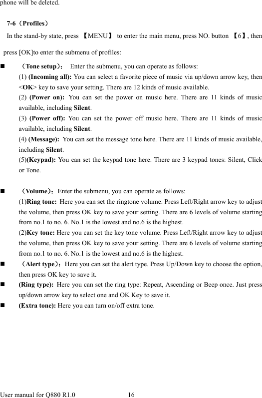  User manual for Q880 R1.0  16      phone will be deleted.    7-6（Profiles） In the stand-by state, press  【MENU】  to enter the main menu, press NO. button  【6】, then press [OK]to enter the submenu of profiles:  （Tone setup）：  Enter the submenu, you can operate as follows: (1) (Incoming all): You can select a favorite piece of music via up/down arrow key, then &lt;OK&gt; key to save your setting. There are 12 kinds of music available. (2)  (Power on): You can set the power on music here. There are 11 kinds of music available, including Silent. (3)  (Power off): You can set the power off music here. There are 11 kinds of music available, including Silent. (4) (Message): You can set the message tone here. There are 11 kinds of music available, including Silent. (5)(Keypad): You can set the keypad tone here. There are 3 keypad tones: Silent, Click or Tone.   （Volume）：Enter the submenu, you can operate as follows: (1)Ring tone: Here you can set the ringtone volume. Press Left/Right arrow key to adjust the volume, then press OK key to save your setting. There are 6 levels of volume starting from no.1 to no. 6. No.1 is the lowest and no.6 is the highest. (2)Key tone: Here you can set the key tone volume. Press Left/Right arrow key to adjust the volume, then press OK key to save your setting. There are 6 levels of volume starting from no.1 to no. 6. No.1 is the lowest and no.6 is the highest.  （Alert type）：Here you can set the alert type. Press Up/Down key to choose the option, then press OK key to save it.  (Ring type): Here you can set the ring type: Repeat, Ascending or Beep once. Just press up/down arrow key to select one and OK Key to save it.  (Extra tone): Here you can turn on/off extra tone. 