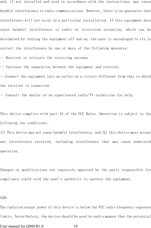  User manual for Q880 R1.0  19      and, if not installed and used in accordance with the instructions, may cause harmful interference to radio communications. However, there is no guarantee that interference will not occur in a particular installation. If this equipment does cause  harmful  interference  to  radio  or  television  reception,  which  can  be determined by turning the equipment off and on, the user is encouraged to try to correct the interference by one or more of the following measures: -- Reorient or relocate the receiving antenna.   -- Increase the separation between the equipment and receiver.    -- Connect the equipment into an outlet on a circuit different from that to which the receiver is connected.   -- Consult the dealer or an experienced radio/TV technician for help.  This device complies with part 15 of the FCC Rules. Operation is subject to the following two conditions: (1) This device may not cause harmful interference, and (2) this device must accept any  interference  received,  including  interference  that  may  cause  undesired operation.  Changes or modifications not expressly approved by the party responsible for compliance could void the user&apos;s authority to operate the equipment.  SAR： The radiated output power of this device is below the FCC radio frequency exposure limits. Nevertheless, the device should be used in such a manner that the potential 