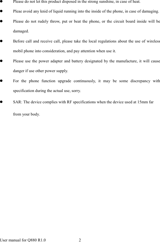  User manual for Q880 R1.0  2      z Please do not let this product disposed in the strong sunshine, in case of heat. z Pleae avoid any knid of liquid running into the inside of the phone, in case of damaging. z Please do not rudely throw, put or beat the phone, or the circuit board inside will be damaged.  z Before call and receive call, please take the local regulations about the use of wireless mobil phone into consideration, and pay attention when use it. z Please use the power adapter and battery designated by the manufacture, it will cause danger if use other power supply.   z For the phone function upgrade continuously, it may be some discrepancy with specification during the actual use, sorry.   z SAR: The device complies with RF specifications when the device used at 15mm far from your body. 