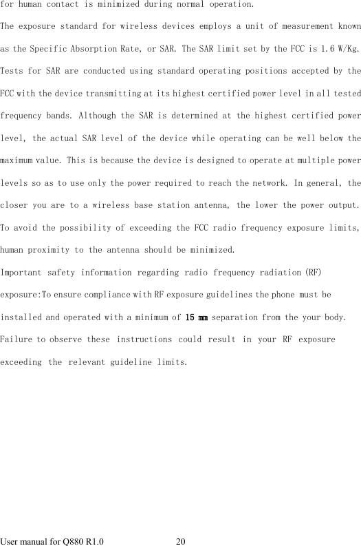 User manual for Q880 R1.0  20 for human contact is minimized during normal operation. The exposure standard for wireless devices employs a unit of measurement known as the Specific Absorption Rate, or SAR. The SAR limit set by the FCC is 1.6 W/Kg. Tests for SAR are conducted using standard operating positions accepted by the FCC with the device transmitting at its highest certified power level in all tested frequency bands. Although the SAR is determined at the highest certified power level, the actual SAR level of the device while operating can be well below the maximum value. This is because the device is designed to operate at multiple power levels so as to use only the power required to reach the network. In general, the closer you are to a wireless base station antenna, the lower the power output. To avoid the possibility of exceeding the FCC radio frequency exposure limits, human proximity to the antenna should be minimized. Important safety information regarding radio frequency radiation (RF) exposure:To ensure compliance with RF exposure guidelines the phone must be installed and operated with a minimum of 15 mm separation from the your body. Failure to observe these instructions  could result in  your RF exposure exceeding the  relevant guideline limits. 