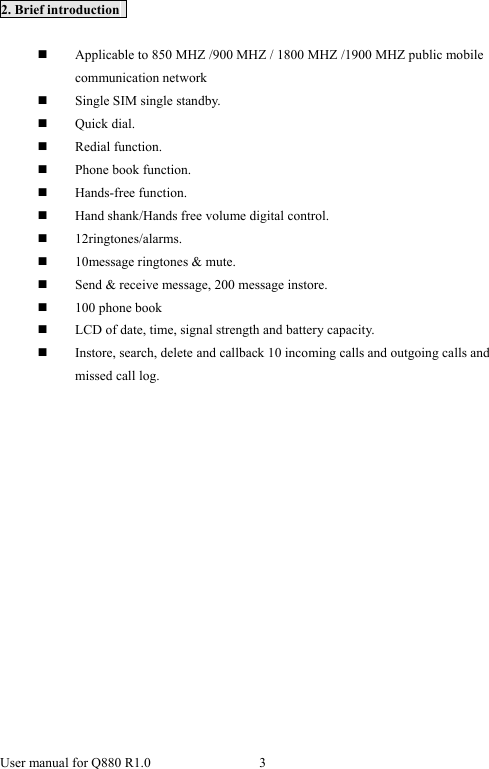  User manual for Q880 R1.0  3       2. Brief introduction     Applicable to 850 MHZ /900 MHZ / 1800 MHZ /1900 MHZ public mobile communication network  Single SIM single standby.  Quick dial.  Redial function.  Phone book function.  Hands-free function.  Hand shank/Hands free volume digital control.  12ringtones/alarms.  10message ringtones &amp; mute.  Send &amp; receive message, 200 message instore.  100 phone book  LCD of date, time, signal strength and battery capacity.  Instore, search, delete and callback 10 incoming calls and outgoing calls and missed call log. 