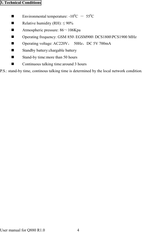  User manual for Q880 R1.0  4       3. Technical Conditions   Environmental temperature: -100C  － 550C  Relative humidity (RH): ≤ 90%  Atmospheric pressure: 86～106Kpa  Operating frequency: GSM 850\ EGSM900\ DCS1800\PCS1900 MHz  Operating voltage: AC220V， 50Hz，DC 5V 700mA  Standby battery:chargable battery  Stand-by time:more than 50 hours  Continuous talking time:around 3 hours P.S.: stand-by time, continous talking time is determined by the local network condition.                  