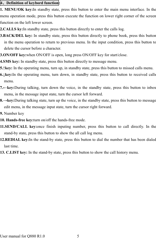  User manual for Q880 R1.0  5      4、Definition of keybord function: 1. MENU/OK key:In standby state, press this button to enter the main menu interface. In the menu operation mode, press this button execute the function on lower right corner of the screen function on the left lower screen. 2.CALLS ky:In standby state, press this button directly to enter the calls log. 3.BACK/DEL key: In standby state, press this button directly to phone book, press this button   in the menu operation to return to previous menu. In the input condition, press this button to delete the cursor before a character. 3.ON/OFF key:when ON/OFF is open, long press ON/OFF key for start/close. 4.SMS key: In standby state, press this button directly to message menu. 5.↑key: In the operating menu, turn up, in standby state, press this button to missed calls menu. 6.↓key:In the operating menu, turn down, in standby state, press this button to received calls menu. 7.←key:During talking, turn down the voice, in the standby state, press this button to inbox menu, in the message input state, turn the cursor left forward.   8.→key:During talking state, turn up the voice, in the standby state, press this button to message edit menu, in the message input state, turn the cursor right forward. 9. Number key 10. Hands-free key:turn on/off the hands-free mode. 11.SEND/CALL key:once finish inputing number, press this button to call directly. In the stand-by state, press this button to show the all call log menu.   12.REDIAL key:In the stand-by state, press this button to dial the number that has been dialed last time. 13. C.LIST key: In the stand-by state, press this button to show the call history menu.    