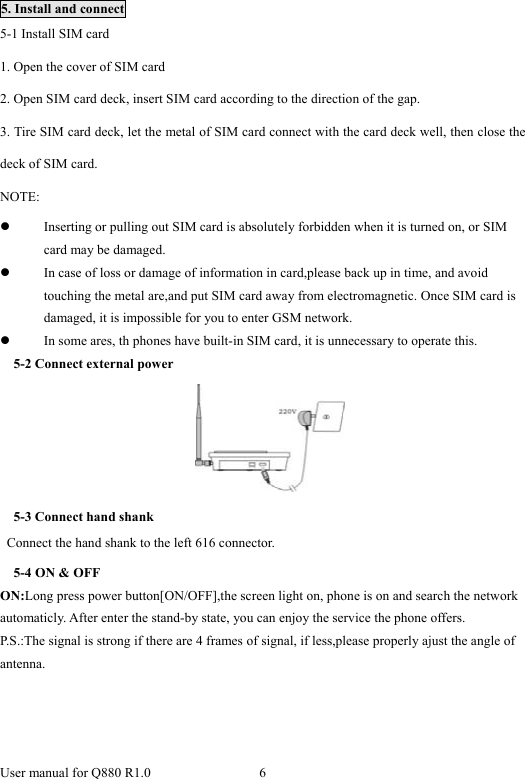  User manual for Q880 R1.0  6       5. Install and connect 5-1 Install SIM card 1. Open the cover of SIM card 2. Open SIM card deck, insert SIM card according to the direction of the gap. 3. Tire SIM card deck, let the metal of SIM card connect with the card deck well, then close the deck of SIM card. NOTE: z Inserting or pulling out SIM card is absolutely forbidden when it is turned on, or SIM card may be damaged. z In case of loss or damage of information in card,please back up in time, and avoid touching the metal are,and put SIM card away from electromagnetic. Once SIM card is damaged, it is impossible for you to enter GSM network. z In some ares, th phones have built-in SIM card, it is unnecessary to operate this.   5-2 Connect external power  5-3 Connect hand shank   Connect the hand shank to the left 616 connector. 5-4 ON &amp; OFF ON:Long press power button[ON/OFF],the screen light on, phone is on and search the network automaticly. After enter the stand-by state, you can enjoy the service the phone offers. P.S.:The signal is strong if there are 4 frames of signal, if less,please properly ajust the angle of antenna.  