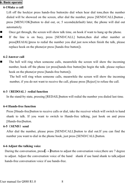  User manual for Q880 R1.0  8       6. Basic operate 6-1Make a call Lift off the hock(or press hands-free button)to dial when hear dial tone,then the number dialed will be showeed on the screen, after dial the number, press [SEND/CALL]button , press [MENU/OK]button to dial out, or, 5 seconds(default) later, the phone will dial out automaticly.   Once get through, the screen will show talk time, on hook if want to hang up the phone.  If the line is on busy, press [SEND/CALL] button,then dial other number or press[REAIAL]press to redial the number you dial just now.when finish the talk, please replace hook on the phone(or press [hands-free button]).  6-2 Answer call  The bell will ring when someone calls, meanwhile the screen will show the incoming number, hook off the phone (or press[hands-free button])to begin the talk. please replace hook on the phone(or press [hands-free button]). The bell will ring when someone calls, meanwhile the screen will show the incoming number, if you do not want to receive the call, please press [Reject] to refuse the call.  6-3（REDOAL）redial function In the stand-by state, pressing [REDAIL]button will redial the number you dialed last time.  6-4 Hands-free function Press [Hnads-free]button to receive calls or dial, take the receiver which will switch to hand shank to talk. If you want to switch to Hands-free talking, just hook on and press [Hands-free]button.  6-5（SEND）send After dial the number, please press [SEND/CALL]button to dial out.If you can find the number you want to dial in the phone book, just press [SEND/CALL]button.  6-6 Adjust the talking voice During the conversation, press【→】button to adjust the conversation voice;there are 7 degree to adjust. Adjust the conversation voice of the hand    shank if use hand shank to talk;adjust hands-free conversation voice if use hands-free. 