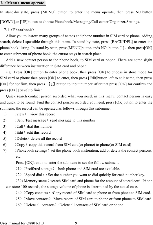  User manual for Q880 R1.0  9       7.（Menu）menu operate   In stand-by state, press [MENU] button to enter the menu operate, then press NO.button [DOWN],or [UP]button to choose Phonebook/Messaging/Call center/Organizer/Settings. 7-1（Phonebook）       Allow you to instore many groups of names and phone number in SIM card or phone, adding, search, delete I spossible through this menu. In stand-by state, press [BACK/DEL] to enter the phone book listing. In stand-by state, press[MENU]button ands NO. button [1]，then press[OK] to enter submenu of phone book, the cursor stays in search place.             Add a new contact person to the phone book, to SIM card or phone. There are some slight difference between instauration in SIM card and phone:   e.g.: Press [OK] button to enter phone book, then press [OK] to choose in store mode for SIM card or phone then press [OK] to enter, then press [Edit]button left to edit name, then press [OK] for confirm, then press  【↓】button to input number, after that press [OK] for confirm and press [OK] [Save] to finish. Quick search contact person recorded what you need, in this menu, contact person is easy and quick to be found. Find the contact person recorded you need, press [OK]button to enter the submenu, the record can be operated as follows through this submune: 1) （view）  view this record 2) （Send Test message）send message to this number 3) （Call）dial this number 4) （Edit）edit this record   5) （Delete）delete all the record 6) （Copy）copy this record from SIM card(or phone) to phone(or SIM card) 7) （Phonebook settings）set the phone book instoration, add or deleta the contact persons, etc. Press [OK]button to enter the submenu to see the follow submenu: （1）（Preffered storage）：both phone and SIM card are available. （2）（Speed dial）: Set the number you want to dial quickly for each number key. （3）（Memory status）:search SIM card and phone for the amount of stored cord. Phone can store 100 records, the storage volume of phone is determined by the actual case. （4）（Copy contacts）:Copy record of SIM card to phone or from phone to SIM card. （5）（Move contacts）:Move record of SIM card to phone or from phone to SIM card. （6）（Delete all contacts）:Delete all contacts of SIM card or phone.  