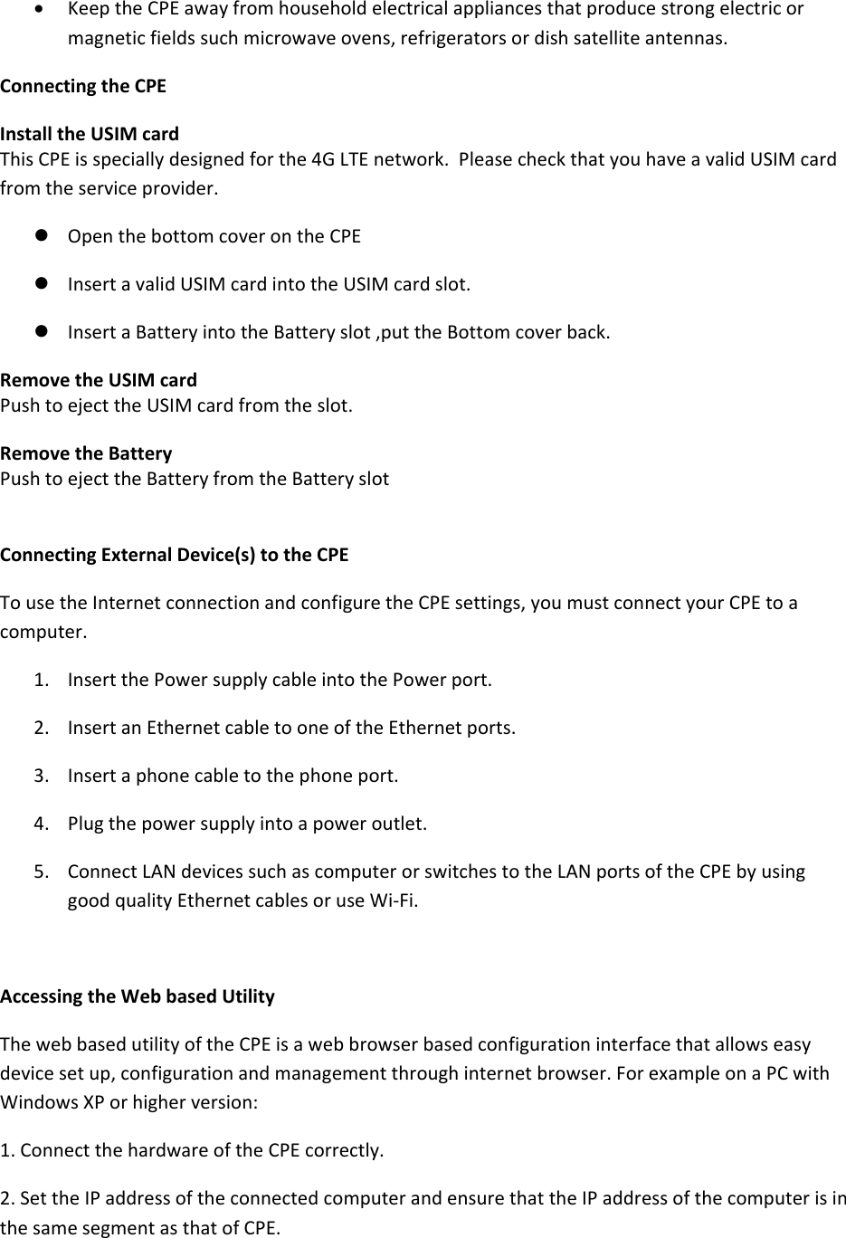  KeeptheCPEawayfromhouseholdelectricalappliancesthatproducestrongelectricormagneticfieldssuchmicrowaveovens,refrigeratorsordishsatelliteantennas.ConnectingtheCPEInstalltheUSIMcardThisCPEisspeciallydesignedforthe4GLTEnetwork.PleasecheckthatyouhaveavalidUSIMcardfromtheserviceprovider. OpenthebottomcoverontheCPE InsertavalidUSIMcardintotheUSIMcardslot. InsertaBatteryintotheBatteryslot,puttheBottomcoverback.RemovetheUSIMcardPushtoejecttheUSIMcardfromtheslot.RemovetheBatteryPushtoejecttheBatteryfromtheBatteryslotConnectingExternalDevice(s)totheCPETousetheInternetconnectionandconfiguretheCPEsettings,youmustconnectyourCPEtoacomputer.1. InsertthePowersupplycableintothePowerport.2. InsertanEthernetcabletooneoftheEthernetports.3. Insertaphonecabletothephoneport.4. Plugthepowersupplyintoapoweroutlet.5. ConnectLANdevicessuchascomputerorswitchestotheLANportsoftheCPEbyusinggoodqualityEthernetcablesoruseWi‐Fi.AccessingtheWebbasedUtilityThewebbasedutilityoftheCPEisawebbrowserbasedconfigurationinterfacethatallowseasydevicesetup,configurationandmanagementthroughinternetbrowser.ForexampleonaPCwithWindowsXPorhigherversion:1.ConnectthehardwareoftheCPEcorrectly.2.SettheIPaddressoftheconnectedcomputerandensurethattheIPaddressofthecomputerisinthesamesegmentasthatofCPE.