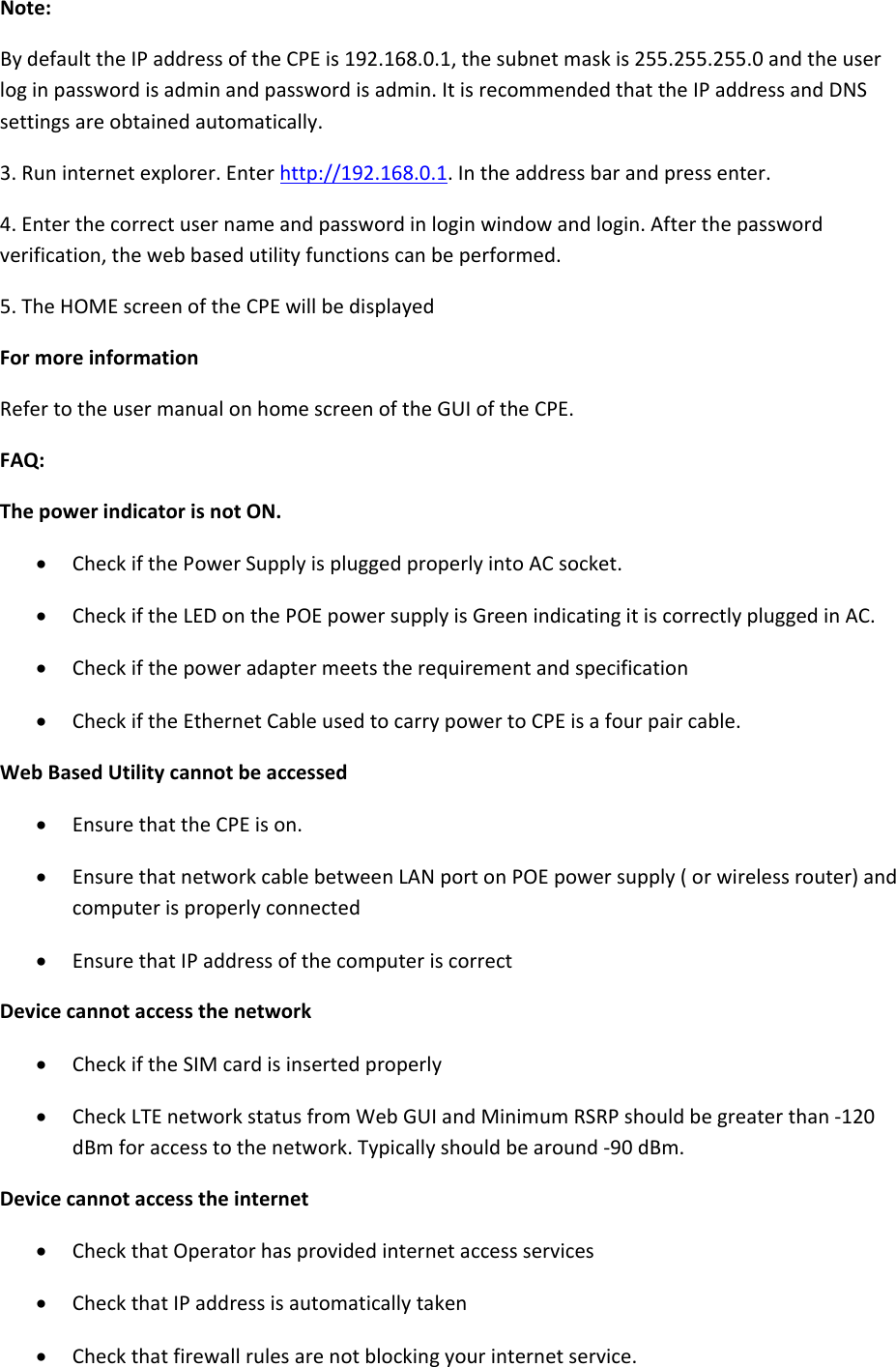 Note:BydefaulttheIPaddressoftheCPEis192.168.0.1,thesubnetmaskis255.255.255.0andtheuserloginpasswordisadminandpasswordisadmin.ItisrecommendedthattheIPaddressandDNSsettingsareobtainedautomatically.3.Runinternetexplorer.Enterhttp://192.168.0.1.Intheaddressbarandpressenter.4.Enterthecorrectusernameandpasswordinloginwindowandlogin.Afterthepasswordverification,thewebbasedutilityfunctionscanbeperformed.5.TheHOMEscreenoftheCPEwillbedisplayedFormoreinformationRefertotheusermanualonhomescreenoftheGUIoftheCPE.FAQ:ThepowerindicatorisnotON. CheckifthePowerSupplyispluggedproperlyintoACsocket. CheckiftheLEDonthePOEpowersupplyisGreenindicatingitiscorrectlypluggedinAC. Checkifthepoweradaptermeetstherequirementandspecification CheckiftheEthernetCableusedtocarrypowertoCPEisafourpaircable.WebBasedUtilitycannotbeaccessed EnsurethattheCPEison. EnsurethatnetworkcablebetweenLANportonPOEpowersupply(orwirelessrouter)andcomputerisproperlyconnected EnsurethatIPaddressofthecomputeriscorrectDevicecannotaccessthenetwork CheckiftheSIMcardisinsertedproperly CheckLTEnetworkstatusfromWebGUIandMinimumRSRPshouldbegreaterthan‐120dBmforaccesstothenetwork.Typicallyshouldbearound‐90dBm.Devicecannotaccesstheinternet CheckthatOperatorhasprovidedinternetaccessservices CheckthatIPaddressisautomaticallytaken Checkthatfirewallrulesarenotblockingyourinternetservice.