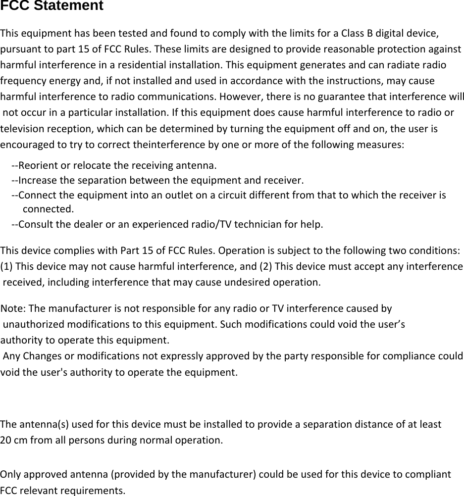 FCC Statement  ThisequipmenthasbeentestedandfoundtocomplywiththelimitsforaClassBdigitaldevice,pursuanttopart15ofFCCRules.Theselimitsaredesignedtoprovidereasonableprotectionagainstharmfulinterferenceinaresidentialinstallation.Thisequipmentgeneratesandcanradiateradiofrequencyenergyand,ifnotinstalledandusedinaccordancewiththeinstructions,maycauseharmfulinterferencetoradiocommunications.However,thereisnoguaranteethatinterferencewillnotoccurinaparticularinstallation.Ifthisequipmentdoescauseharmfulinterferencetoradioortelevisionreception,whichcanbedeterminedbyturningtheequipmentoffandon,theuserisencouragedtotrytocorrecttheinterferencebyoneormoreofthefollowingmeasures:‐‐Reorientorrelocatethereceivingantenna.‐‐Increasetheseparationbetweentheequipmentandreceiver.‐‐Connecttheequipmentintoanoutletonacircuitdifferentfromthattowhichthereceiverisconnected.‐‐Consultthedealeroranexperiencedradio/TVtechnicianforhelp.ThisdevicecomplieswithPart15ofFCCRules.Operationissubjecttothefollowingtwoconditions:(1)Thisdevicemaynotcauseharmfulinterference,and(2)Thisdevicemustacceptanyinterferencereceived,includinginterferencethatmaycauseundesiredoperation.Note:ThemanufacturerisnotresponsibleforanyradioorTVinterferencecausedbyunauthorizedmodificationstothisequipment.Suchmodificationscouldvoidtheuser’sauthoritytooperatethisequipment.AnyChangesormodificationsnotexpresslyapprovedbythepartyresponsibleforcompliancecouldvoidtheuser&apos;sauthoritytooperatetheequipment.The antenna(s) used for this device must be installed to provide a separation distance of at least 20 cm from all persons during normal operation. Only approved antenna (provided by the manufacturer) could be used for this device to compliant FCC relevant requirements.