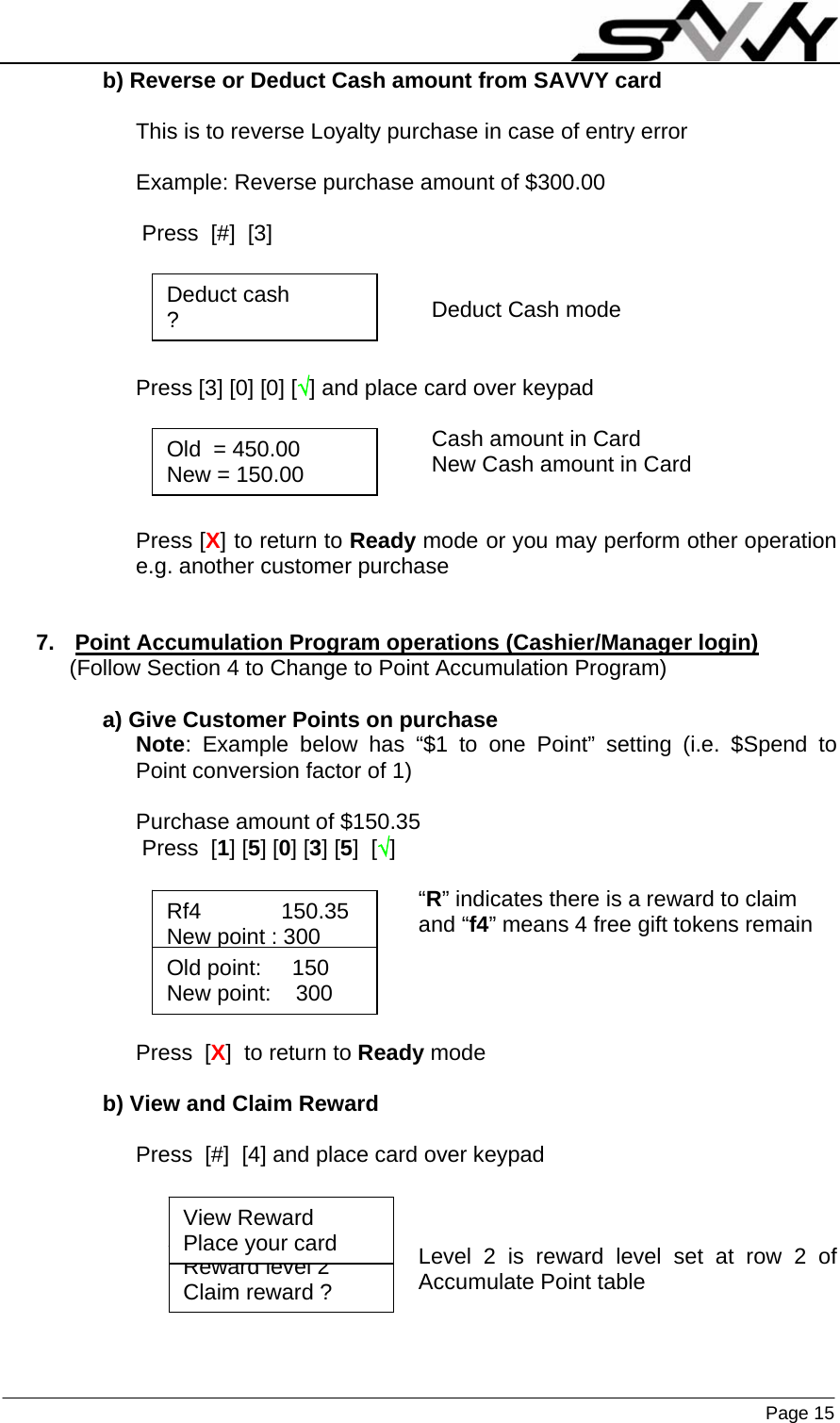                    Page 15  b) Reverse or Deduct Cash amount from SAVVY card  This is to reverse Loyalty purchase in case of entry error  Example: Reverse purchase amount of $300.00   Press  [#]  [3]                                                   Deduct Cash mode   Press [3] [0] [0] [√] and place card over keypad                                                  Cash amount in Card                                                 New Cash amount in Card       Press [X] to return to Ready mode or you may perform other operation e.g. another customer purchase   7.  Point Accumulation Program operations (Cashier/Manager login) (Follow Section 4 to Change to Point Accumulation Program)  a) Give Customer Points on purchase Note: Example below has “$1 to one Point” setting (i.e. $Spend to Point conversion factor of 1)  Purchase amount of $150.35  Press  [1] [5] [0] [3] [5]  [√]  “R” indicates there is a reward to claim and “f4” means 4 free gift tokens remain     Press  [X]  to return to Ready mode  b) View and Claim Reward  Press  [#]  [4] and place card over keypad    Level 2 is reward level set at row 2 of Accumulate Point table    Old  = 450.00 New = 150.00 Deduct cash ? Rf4             150.35 New point : 300 Old point:     150 New point:    300 Reward level 2 Claim reward ? View Reward Place your card 