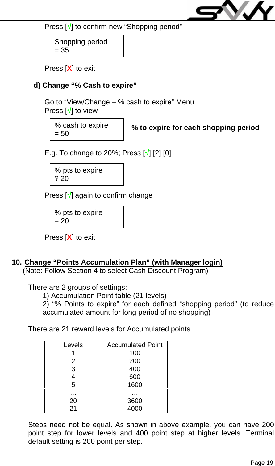                    Page 19  Press [√] to confirm new “Shopping period”     Press [X] to exit  d) Change “% Cash to expire”  Go to “View/Change – % cash to expire” Menu Press [√] to view  % to expire for each shopping period   E.g. To change to 20%; Press [√] [2] [0]     Press [√] again to confirm change     Press [X] to exit   10. Change “Points Accumulation Plan” (with Manager login) (Note: Follow Section 4 to select Cash Discount Program)  There are 2 groups of settings: 1) Accumulation Point table (21 levels) 2) “% Points to expire” for each defined “shopping period” (to reduce accumulated amount for long period of no shopping)  There are 21 reward levels for Accumulated points    Steps need not be equal. As shown in above example, you can have 200 point step for lower levels and 400 point step at higher levels. Terminal default setting is 200 point per step. Levels Accumulated Point 1 100 2 200 3 400 4 600 5 1600 … … 20 3600 21 4000 % cash to expire = 50 % pts to expire ? 20 % pts to expire = 20 Shopping period = 35 