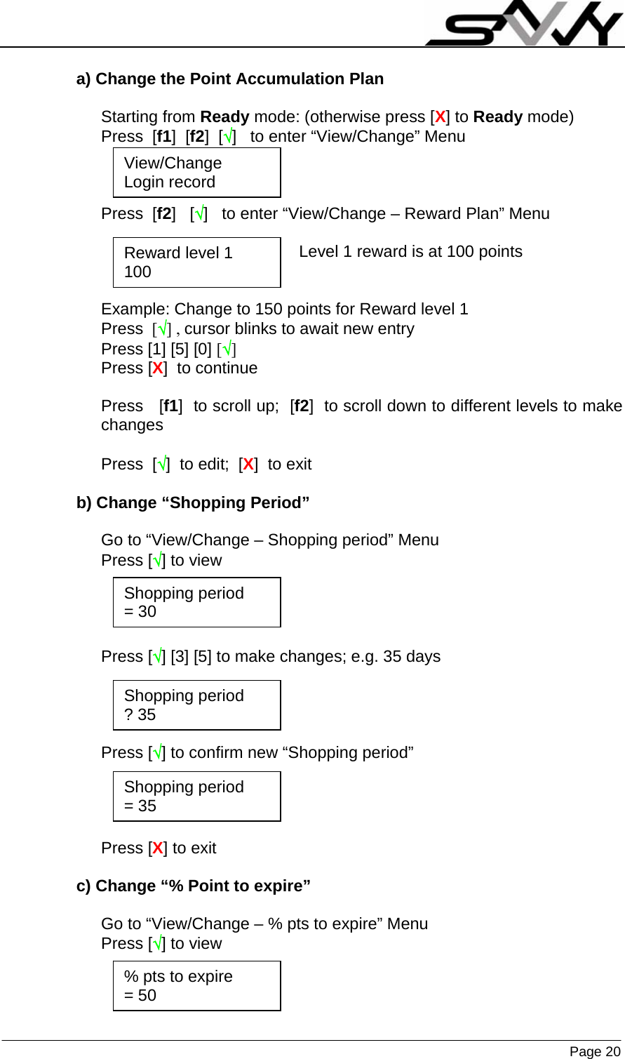                    Page 20   a) Change the Point Accumulation Plan  Starting from Ready mode: (otherwise press [X] to Ready mode) Press  [f1]  [f2]  [√]   to enter “View/Change” Menu          Press  [f2]   [√]   to enter “View/Change – Reward Plan” Menu  Level 1 reward is at 100 points   Example: Change to 150 points for Reward level 1  Press  [√] , cursor blinks to await new entry Press [1] [5] [0] [√] Press [X]  to continue  Press   [f1]  to scroll up;  [f2]  to scroll down to different levels to make changes  Press  [√]  to edit;  [X]  to exit  b) Change “Shopping Period”  Go to “View/Change – Shopping period” Menu Press [√] to view     Press [√] [3] [5] to make changes; e.g. 35 days     Press [√] to confirm new “Shopping period”     Press [X] to exit  c) Change “% Point to expire”  Go to “View/Change – % pts to expire” Menu Press [√] to view    View/Change Login record Reward level 1 100 Shopping period = 30 % pts to expire = 50 Shopping period ? 35 Shopping period = 35 