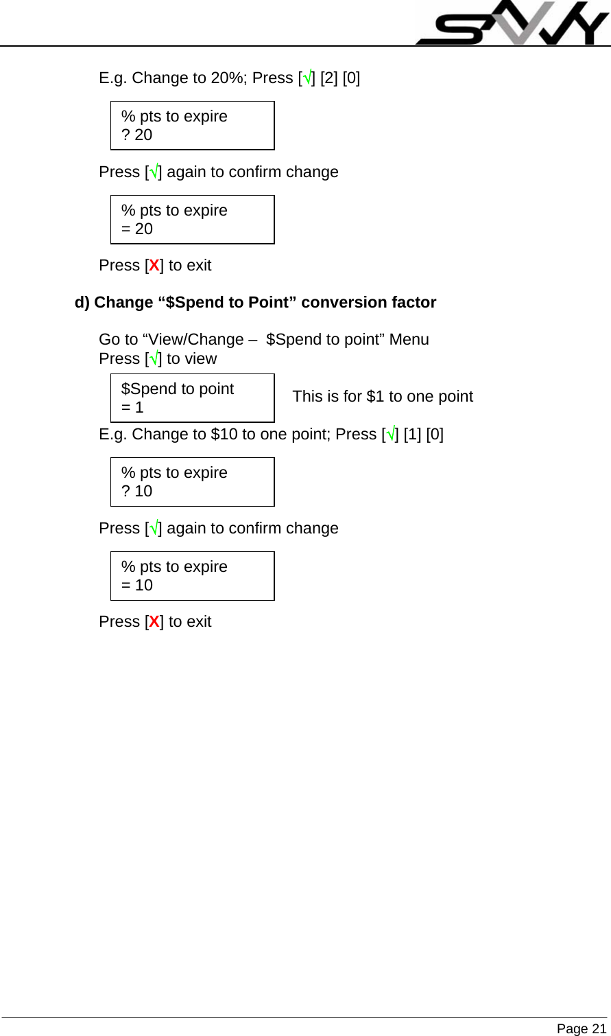                    Page 21   E.g. Change to 20%; Press [√] [2] [0]     Press [√] again to confirm change     Press [X] to exit  d) Change “$Spend to Point” conversion factor  Go to “View/Change –  $Spend to point” Menu Press [√] to view  This is for $1 to one point  E.g. Change to $10 to one point; Press [√] [1] [0]     Press [√] again to confirm change     Press [X] to exit $Spend to point = 1 % pts to expire ? 20 % pts to expire = 20 % pts to expire ? 10 % pts to expire = 10 