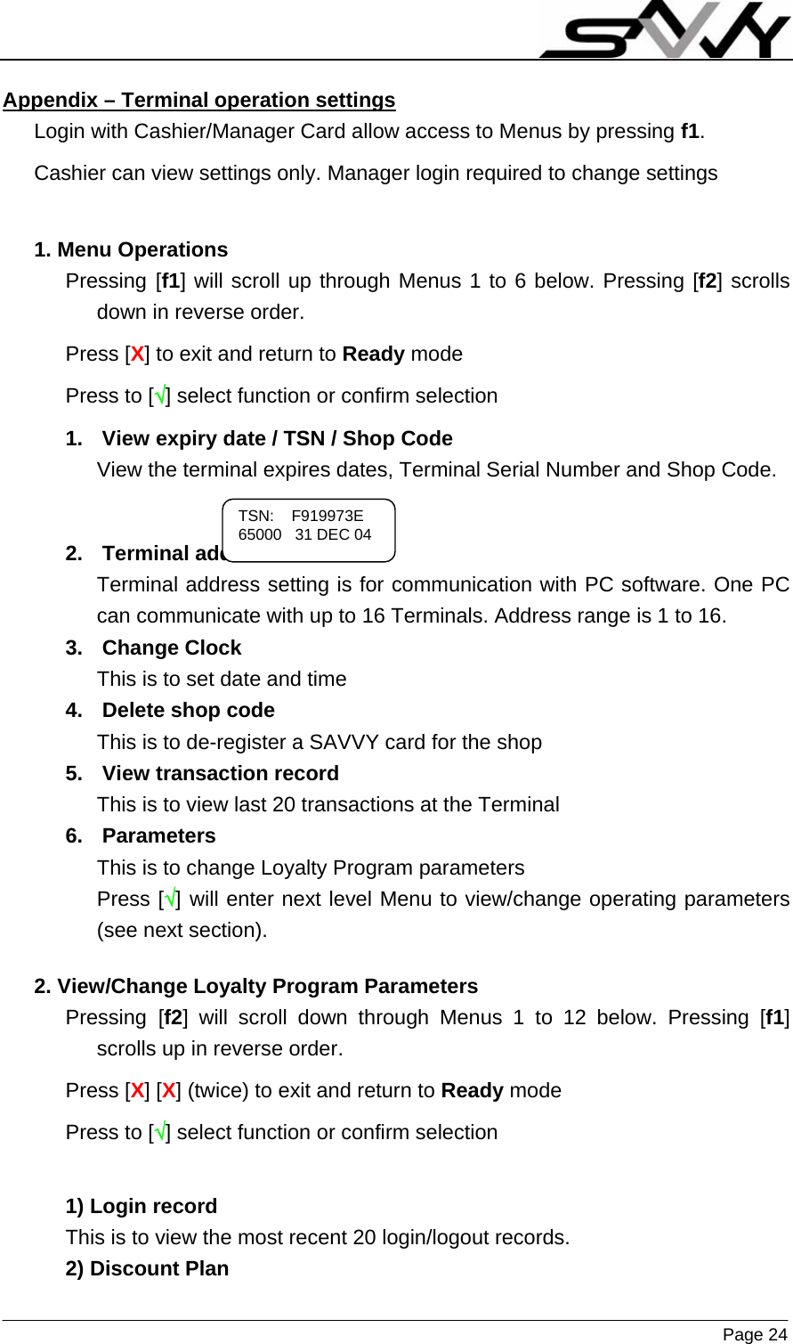                    Page 24   Appendix – Terminal operation settings  Login with Cashier/Manager Card allow access to Menus by pressing f1. Cashier can view settings only. Manager login required to change settings  1. Menu Operations Pressing [f1] will scroll up through Menus 1 to 6 below. Pressing [f2] scrolls down in reverse order. Press [X] to exit and return to Ready mode Press to [√] select function or confirm selection 1.  View expiry date / TSN / Shop Code View the terminal expires dates, Terminal Serial Number and Shop Code.   2. Terminal address Terminal address setting is for communication with PC software. One PC can communicate with up to 16 Terminals. Address range is 1 to 16. 3. Change Clock This is to set date and time 4.  Delete shop code This is to de-register a SAVVY card for the shop 5.  View transaction record This is to view last 20 transactions at the Terminal 6. Parameters This is to change Loyalty Program parameters Press [√] will enter next level Menu to view/change operating parameters (see next section).  2. View/Change Loyalty Program Parameters Pressing [f2] will scroll down through Menus 1 to 12 below. Pressing [f1] scrolls up in reverse order. Press [X] [X] (twice) to exit and return to Ready mode Press to [√] select function or confirm selection  1) Login record This is to view the most recent 20 login/logout records. 2) Discount Plan TSN:    F919973E 65000   31 DEC 04 