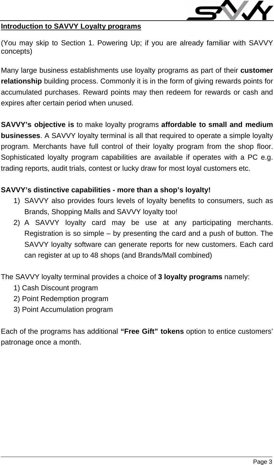                    Page 3  Introduction to SAVVY Loyalty programs   (You may skip to Section 1. Powering Up; if you are already familiar with SAVVY concepts)  Many large business establishments use loyalty programs as part of their customer relationship building process. Commonly it is in the form of giving rewards points for accumulated purchases. Reward points may then redeem for rewards or cash and expires after certain period when unused.  SAVVY’s objective is to make loyalty programs affordable to small and medium businesses. A SAVVY loyalty terminal is all that required to operate a simple loyalty program. Merchants have full control of their loyalty program from the shop floor. Sophisticated loyalty program capabilities are available if operates with a PC e.g. trading reports, audit trials, contest or lucky draw for most loyal customers etc.  SAVVY’s distinctive capabilities - more than a shop’s loyalty!  1)  SAVVY also provides fours levels of loyalty benefits to consumers, such as Brands, Shopping Malls and SAVVY loyalty too! 2) A SAVVY loyalty card may be use at any participating merchants. Registration is so simple – by presenting the card and a push of button. The SAVVY loyalty software can generate reports for new customers. Each card can register at up to 48 shops (and Brands/Mall combined)  The SAVVY loyalty terminal provides a choice of 3 loyalty programs namely: 1) Cash Discount program 2) Point Redemption program 3) Point Accumulation program  Each of the programs has additional “Free Gift” tokens option to entice customers’ patronage once a month.  