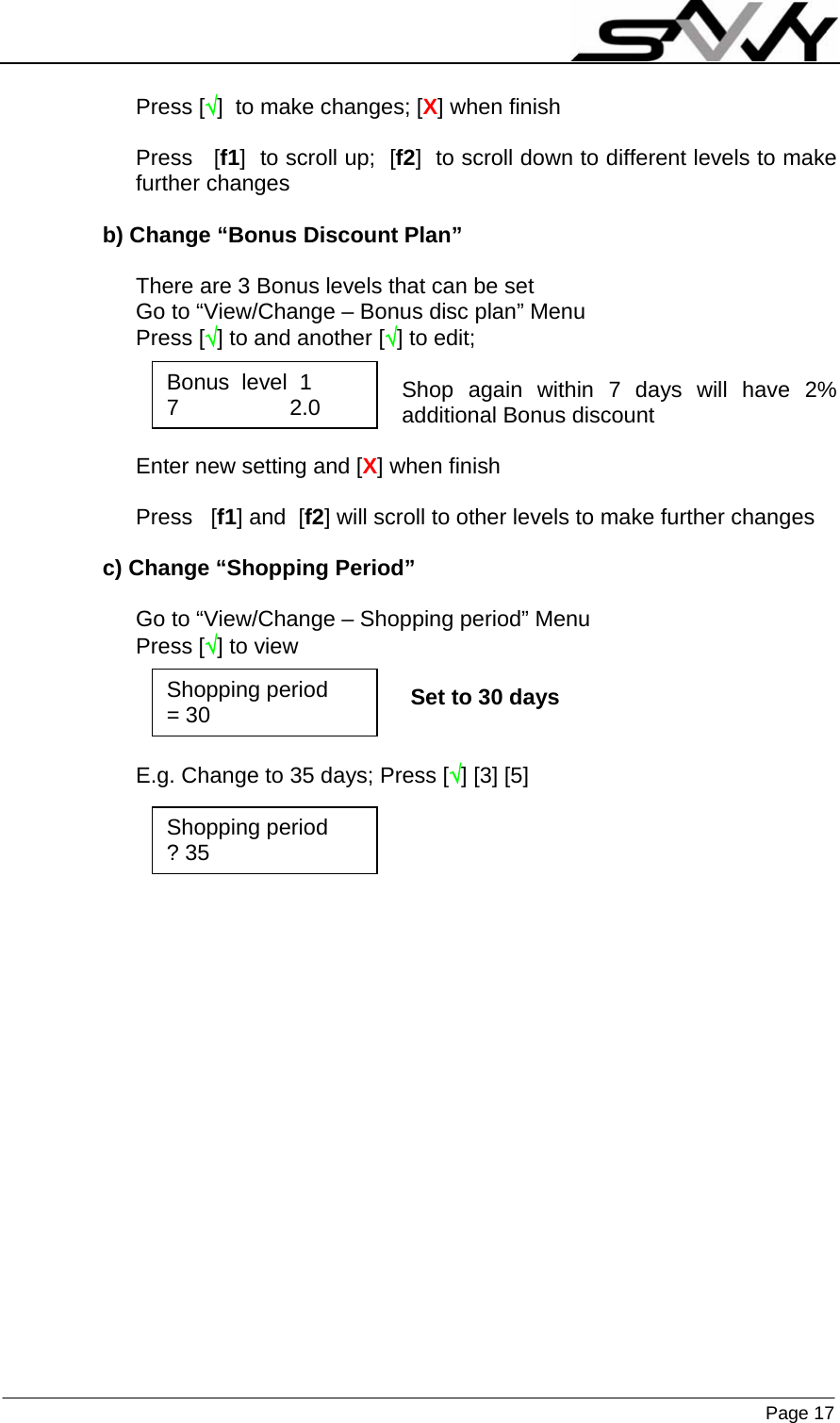                    Page 17   Press [√]  to make changes; [X] when finish  Press   [f1]  to scroll up;  [f2]  to scroll down to different levels to make further changes  b) Change “Bonus Discount Plan”  There are 3 Bonus levels that can be set Go to “View/Change – Bonus disc plan” Menu Press [√] to and another [√] to edit;   Shop again within 7 days will have 2% additional Bonus discount  Enter new setting and [X] when finish  Press   [f1] and  [f2] will scroll to other levels to make further changes  c) Change “Shopping Period”  Go to “View/Change – Shopping period” Menu Press [√] to view                                                    Set to 30 days   E.g. Change to 35 days; Press [√] [3] [5]      Bonus  level  1 7                  2.0 Shopping period = 30 Shopping period ? 35 