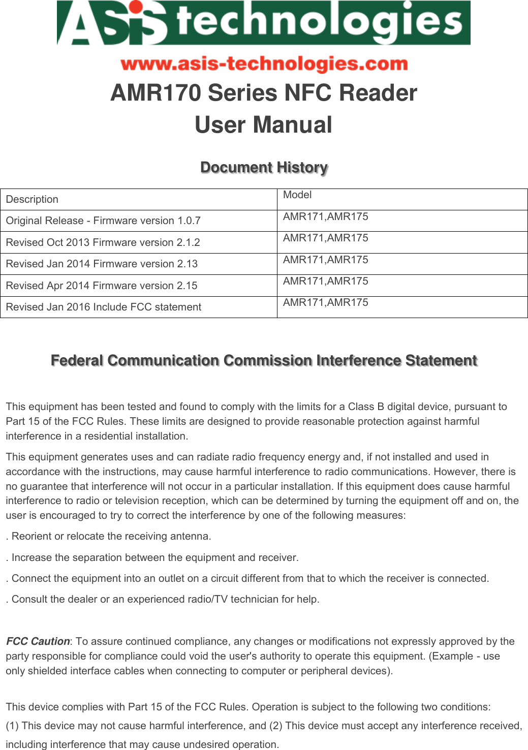    AMR170 Series NFC Reader User Manual Document History Description Model Original Release - Firmware version 1.0.7 AMR171,AMR175 Revised Oct 2013 Firmware version 2.1.2 AMR171,AMR175 Revised Jan 2014 Firmware version 2.13 AMR171,AMR175 Revised Apr 2014 Firmware version 2.15 AMR171,AMR175 Revised Jan 2016 Include FCC statement AMR171,AMR175  Federal Communication Commission Interference Statement  This equipment has been tested and found to comply with the limits for a Class B digital device, pursuant to Part 15 of the FCC Rules. These limits are designed to provide reasonable protection against harmful interference in a residential installation. This equipment generates uses and can radiate radio frequency energy and, if not installed and used in accordance with the instructions, may cause harmful interference to radio communications. However, there is no guarantee that interference will not occur in a particular installation. If this equipment does cause harmful interference to radio or television reception, which can be determined by turning the equipment off and on, the user is encouraged to try to correct the interference by one of the following measures: . Reorient or relocate the receiving antenna. . Increase the separation between the equipment and receiver. . Connect the equipment into an outlet on a circuit different from that to which the receiver is connected. . Consult the dealer or an experienced radio/TV technician for help.  FCC Caution: To assure continued compliance, any changes or modifications not expressly approved by the party responsible for compliance could void the user&apos;s authority to operate this equipment. (Example - use only shielded interface cables when connecting to computer or peripheral devices).  This device complies with Part 15 of the FCC Rules. Operation is subject to the following two conditions:(1) This device may not cause harmful interference, and (2) This device must accept any interference received, including interference that may cause undesired operation.   