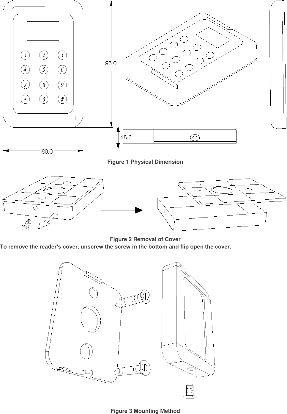  Figure 1 Physical Dimension   Figure 2 Removal of Cover To remove the reader’s cover, unscrew the screw in the bottom and flip open the cover.    Figure 3 Mounting Method 