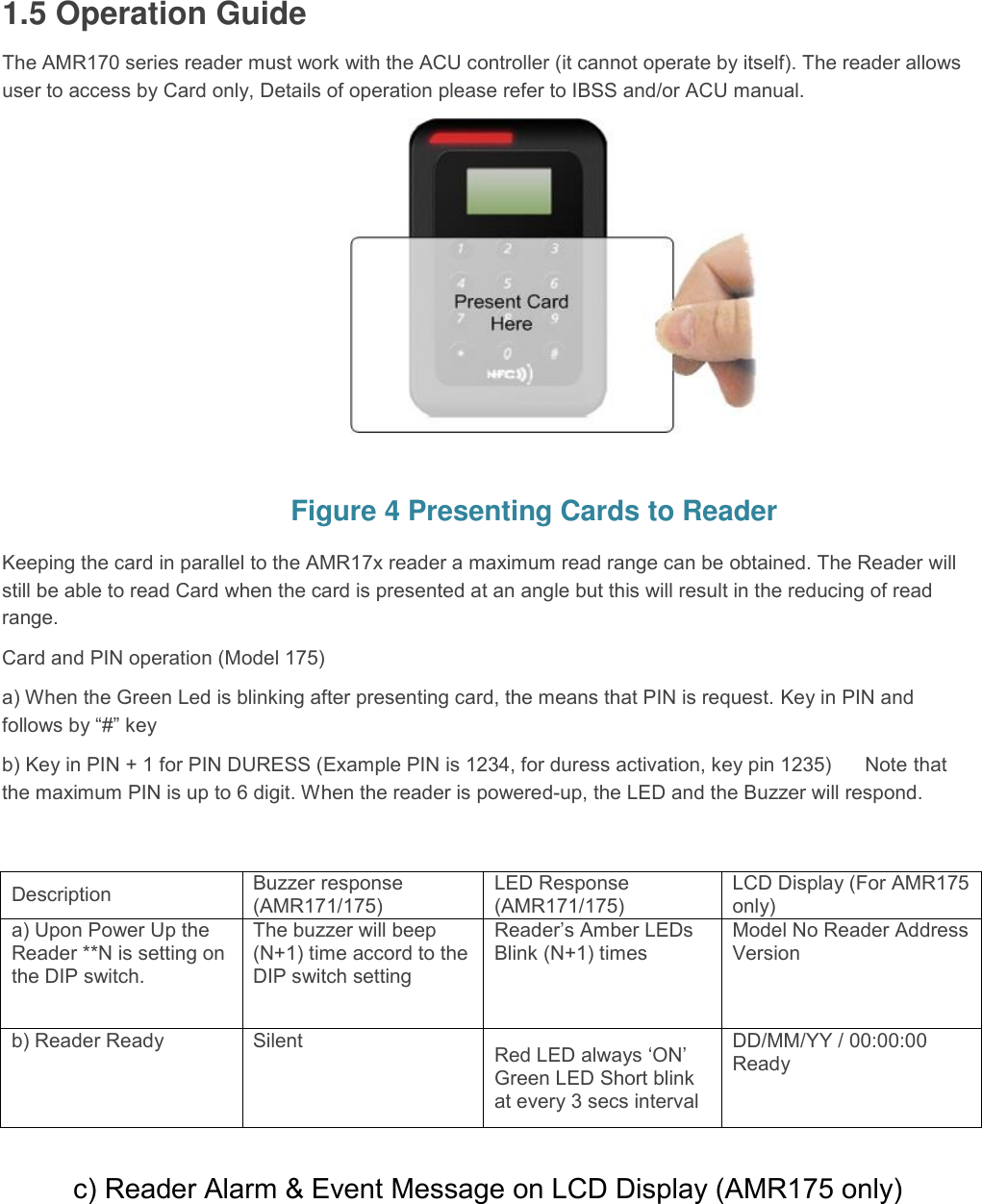  1.5 Operation Guide  The AMR170 series reader must work with the ACU controller (it cannot operate by itself). The reader allows user to access by Card only, Details of operation please refer to IBSS and/or ACU manual.          Figure 4 Presenting Cards to Reader Keeping the card in parallel to the AMR17x reader a maximum read range can be obtained. The Reader will still be able to read Card when the card is presented at an angle but this will result in the reducing of read range.  Card and PIN operation (Model 175)  a) When the Green Led is blinking after presenting card, the means that PIN is request. Key in PIN and follows by “#” key  b) Key in PIN + 1 for PIN DURESS (Example PIN is 1234, for duress activation, key pin 1235)      Note that the maximum PIN is up to 6 digit. When the reader is powered-up, the LED and the Buzzer will respond.    c) Reader Alarm &amp; Event Message on LCD Display (AMR175 only)  Description  Buzzer response (AMR171/175)  LED Response (AMR171/175)  LCD Display (For AMR175 only)  a) Upon Power Up the Reader **N is setting on the DIP switch.  The buzzer will beep (N+1) time accord to the DIP switch setting  Reader’s Amber LEDs Blink (N+1) times  Model No Reader Address Version  b) Reader Ready  Silent  Red LED always ‘ON’ Green LED Short blink at every 3 secs interval  DD/MM/YY / 00:00:00 Ready  