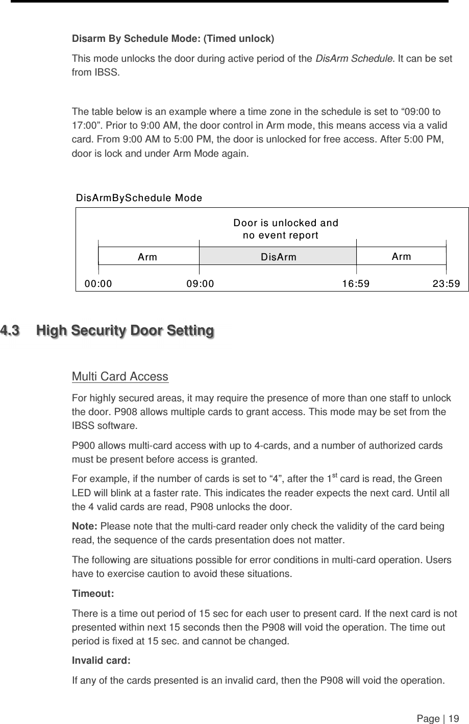     Page | 19   Disarm By Schedule Mode: (Timed unlock) This mode unlocks the door during active period of the DisArm Schedule. It can be set from IBSS.  The table below is an example where a time zone in the schedule is set to “09:00 to 17:00”. Prior to 9:00 AM, the door control in Arm mode, this means access via a valid card. From 9:00 AM to 5:00 PM, the door is unlocked for free access. After 5:00 PM, door is lock and under Arm Mode again.   Door is unlocked and no event report DisArmBySchedule Mode 00:00 09:00 16:59 23:59 Arm Arm DisArm   4.3  High Security Door Setting  Multi Card Access For highly secured areas, it may require the presence of more than one staff to unlock the door. P908 allows multiple cards to grant access. This mode may be set from the IBSS software. P900 allows multi-card access with up to 4-cards, and a number of authorized cards must be present before access is granted. For example, if the number of cards is set to “4”, after the 1st card is read, the Green LED will blink at a faster rate. This indicates the reader expects the next card. Until all the 4 valid cards are read, P908 unlocks the door.  Note: Please note that the multi-card reader only check the validity of the card being read, the sequence of the cards presentation does not matter. The following are situations possible for error conditions in multi-card operation. Users have to exercise caution to avoid these situations. Timeout: There is a time out period of 15 sec for each user to present card. If the next card is not presented within next 15 seconds then the P908 will void the operation. The time out period is fixed at 15 sec. and cannot be changed. Invalid card: If any of the cards presented is an invalid card, then the P908 will void the operation. 