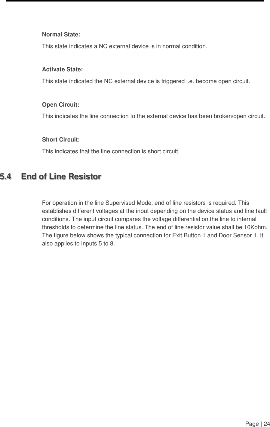     Page | 24    Normal State: This state indicates a NC external device is in normal condition.  Activate State: This state indicated the NC external device is triggered i.e. become open circuit.  Open Circuit: This indicates the line connection to the external device has been broken/open circuit.  Short Circuit: This indicates that the line connection is short circuit.  5.4  End of Line Resistor  For operation in the line Supervised Mode, end of line resistors is required. This establishes different voltages at the input depending on the device status and line fault conditions. The input circuit compares the voltage differential on the line to internal thresholds to determine the line status. The end of line resistor value shall be 10Kohm. The figure below shows the typical connection for Exit Button 1 and Door Sensor 1. It also applies to inputs 5 to 8. 