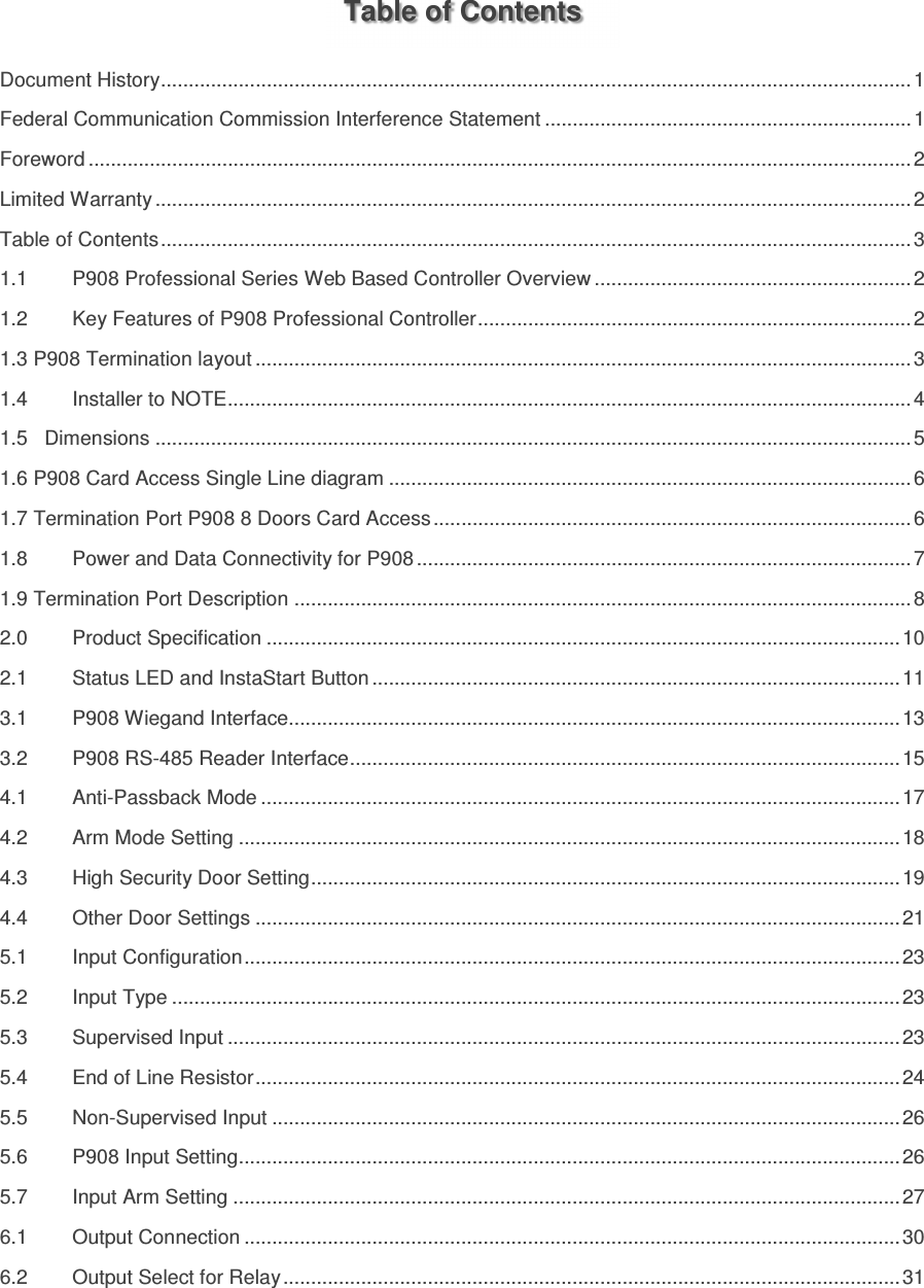     Table of Contents Document History ....................................................................................................................................... 1 Federal Communication Commission Interference Statement .................................................................. 1 Foreword .................................................................................................................................................... 2 Limited Warranty ........................................................................................................................................ 2 Table of Contents ....................................................................................................................................... 3 1.1 P908 Professional Series Web Based Controller Overview ......................................................... 2 1.2 Key Features of P908 Professional Controller .............................................................................. 2 1.3 P908 Termination layout ...................................................................................................................... 3 1.4 Installer to NOTE ........................................................................................................................... 4 1.5   Dimensions ........................................................................................................................................ 5 1.6 P908 Card Access Single Line diagram .............................................................................................. 6 1.7 Termination Port P908 8 Doors Card Access ...................................................................................... 6 1.8 Power and Data Connectivity for P908 ......................................................................................... 7 1.9 Termination Port Description ............................................................................................................... 8 2.0 Product Specification .................................................................................................................. 10 2.1 Status LED and InstaStart Button ............................................................................................... 11 3.1 P908 Wiegand Interface.............................................................................................................. 13 3.2 P908 RS-485 Reader Interface ................................................................................................... 15 4.1 Anti-Passback Mode ................................................................................................................... 17 4.2 Arm Mode Setting ....................................................................................................................... 18 4.3 High Security Door Setting .......................................................................................................... 19 4.4 Other Door Settings .................................................................................................................... 21 5.1 Input Configuration ...................................................................................................................... 23 5.2 Input Type ................................................................................................................................... 23 5.3 Supervised Input ......................................................................................................................... 23 5.4 End of Line Resistor .................................................................................................................... 24 5.5 Non-Supervised Input ................................................................................................................. 26 5.6 P908 Input Setting ....................................................................................................................... 26 5.7 Input Arm Setting ........................................................................................................................ 27 6.1 Output Connection ...................................................................................................................... 30 6.2 Output Select for Relay ............................................................................................................... 31 