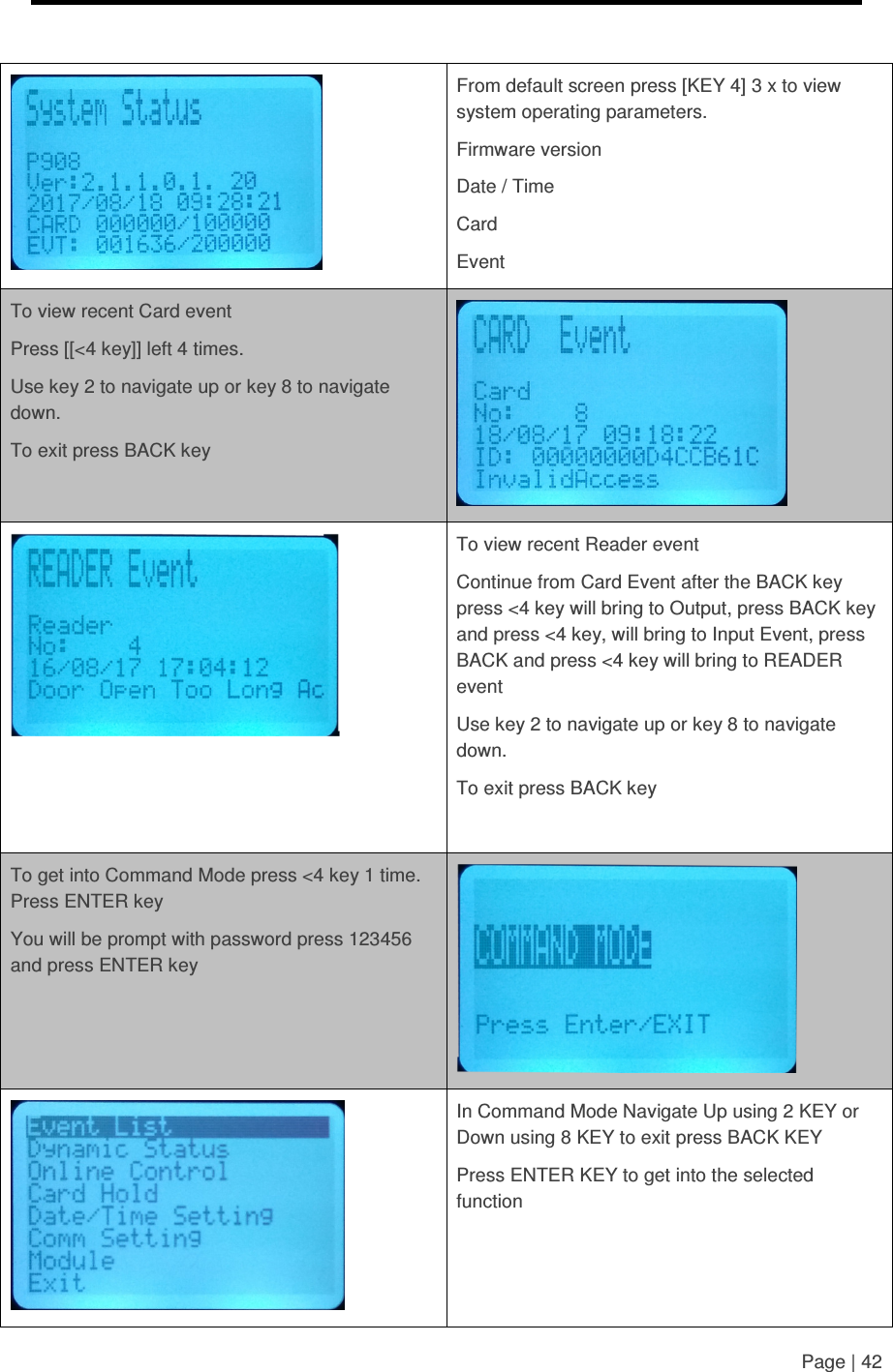     Page | 42    From default screen press [KEY 4] 3 x to view system operating parameters. Firmware version Date / Time Card Event To view recent Card event Press [[&lt;4 key]] left 4 times. Use key 2 to navigate up or key 8 to navigate down. To exit press BACK key    To view recent Reader event Continue from Card Event after the BACK key press &lt;4 key will bring to Output, press BACK key and press &lt;4 key, will bring to Input Event, press BACK and press &lt;4 key will bring to READER event Use key 2 to navigate up or key 8 to navigate down. To exit press BACK key  To get into Command Mode press &lt;4 key 1 time. Press ENTER key You will be prompt with password press 123456 and press ENTER key    In Command Mode Navigate Up using 2 KEY or Down using 8 KEY to exit press BACK KEY Press ENTER KEY to get into the selected function  