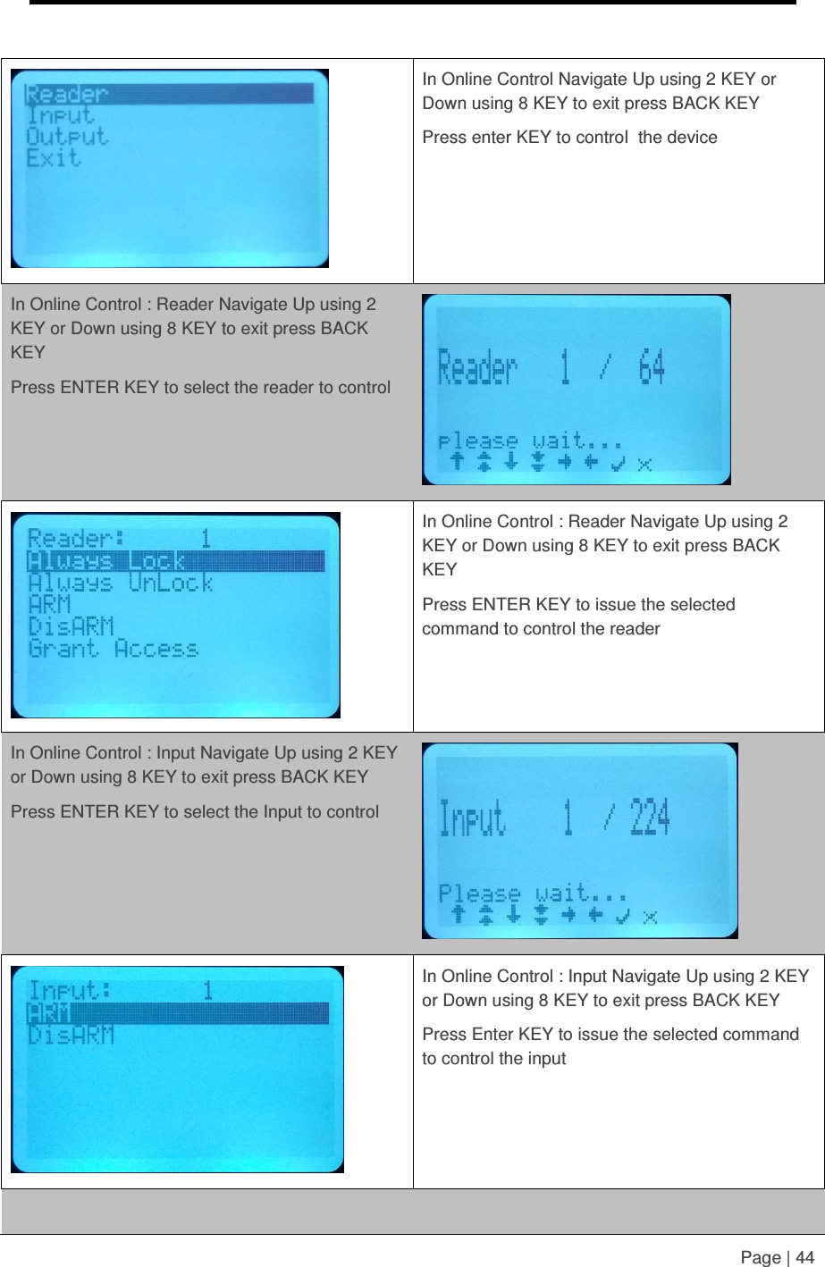     Page | 44    In Online Control Navigate Up using 2 KEY or Down using 8 KEY to exit press BACK KEY Press enter KEY to control  the device  In Online Control : Reader Navigate Up using 2 KEY or Down using 8 KEY to exit press BACK KEY Press ENTER KEY to select the reader to control    In Online Control : Reader Navigate Up using 2 KEY or Down using 8 KEY to exit press BACK KEY Press ENTER KEY to issue the selected command to control the reader  In Online Control : Input Navigate Up using 2 KEY or Down using 8 KEY to exit press BACK KEY Press ENTER KEY to select the Input to control    In Online Control : Input Navigate Up using 2 KEY or Down using 8 KEY to exit press BACK KEY Press Enter KEY to issue the selected command to control the input    