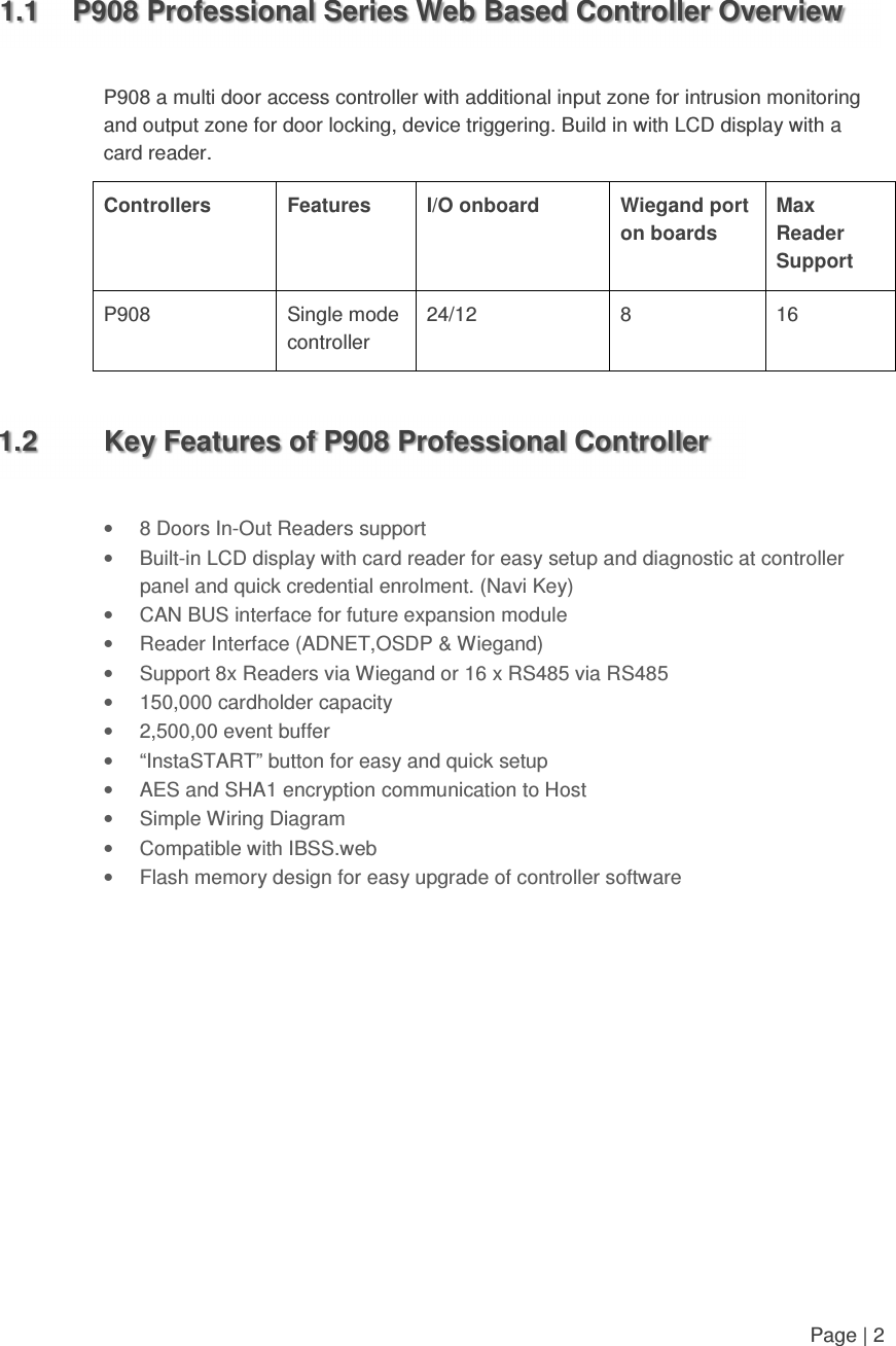   Page | 2    1.1  P908 Professional Series Web Based Controller Overview  P908 a multi door access controller with additional input zone for intrusion monitoring and output zone for door locking, device triggering. Build in with LCD display with a card reader.  Controllers  Features  I/O onboard  Wiegand port on boards Max Reader Support P908  Single mode controller 24/12  8  16       1.2  Key Features of P908 Professional Controller  •  8 Doors In-Out Readers support •  Built-in LCD display with card reader for easy setup and diagnostic at controller panel and quick credential enrolment. (Navi Key) •  CAN BUS interface for future expansion module •  Reader Interface (ADNET,OSDP &amp; Wiegand) •  Support 8x Readers via Wiegand or 16 x RS485 via RS485 •  150,000 cardholder capacity •  2,500,00 event buffer •  “InstaSTART” button for easy and quick setup •  AES and SHA1 encryption communication to Host  •  Simple Wiring Diagram •  Compatible with IBSS.web •  Flash memory design for easy upgrade of controller software            