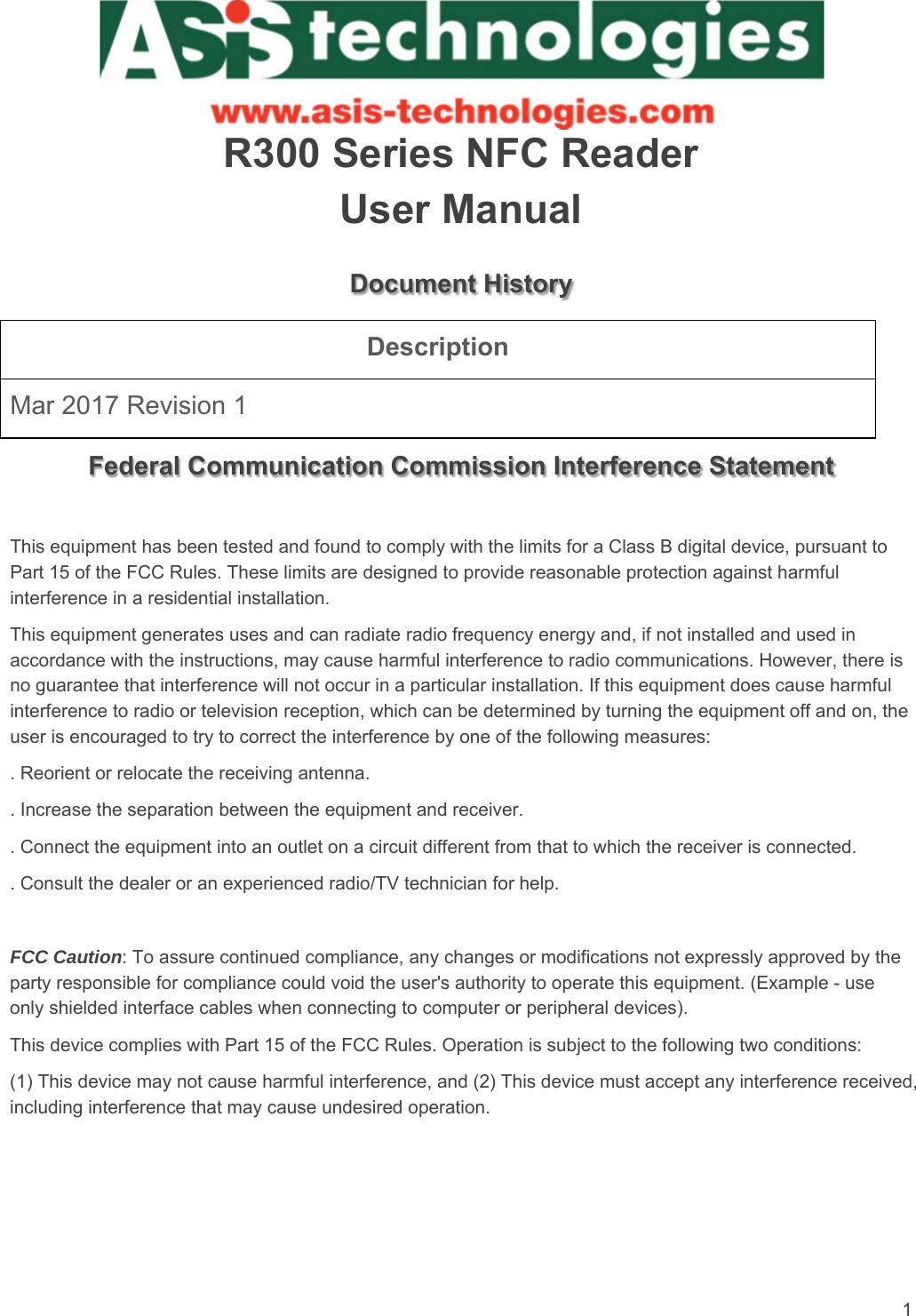 1   R300 Series NFC Reader User Manual Document History Description Mar 2017 Revision 1  Federal Communication Commission Interference Statement  This equipment has been tested and found to comply with the limits for a Class B digital device, pursuant to Part 15 of the FCC Rules. These limits are designed to provide reasonable protection against harmful interference in a residential installation. This equipment generates uses and can radiate radio frequency energy and, if not installed and used in accordance with the instructions, may cause harmful interference to radio communications. However, there is no guarantee that interference will not occur in a particular installation. If this equipment does cause harmful interference to radio or television reception, which can be determined by turning the equipment off and on, the user is encouraged to try to correct the interference by one of the following measures: . Reorient or relocate the receiving antenna. . Increase the separation between the equipment and receiver. . Connect the equipment into an outlet on a circuit different from that to which the receiver is connected. . Consult the dealer or an experienced radio/TV technician for help.  FCC Caution: To assure continued compliance, any changes or modifications not expressly approved by the party responsible for compliance could void the user&apos;s authority to operate this equipment. (Example - use only shielded interface cables when connecting to computer or peripheral devices). This device complies with Part 15 of the FCC Rules. Operation is subject to the following two conditions: (1) This device may not cause harmful interference, and (2) This device must accept any interference received, including interference that may cause undesired operation.   