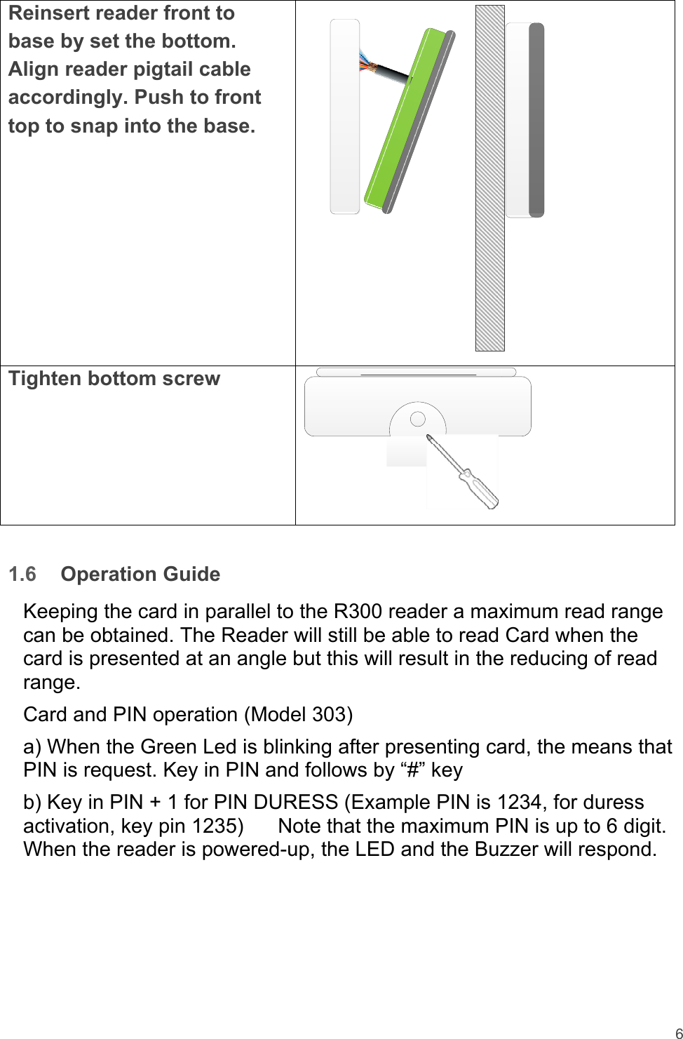 6  Reinsert reader front to base by set the bottom. Align reader pigtail cable accordingly. Push to front top to snap into the base.  Tighten bottom screw    1.6  Operation Guide  Keeping the card in parallel to the R300 reader a maximum read range can be obtained. The Reader will still be able to read Card when the card is presented at an angle but this will result in the reducing of read range.  Card and PIN operation (Model 303)  a) When the Green Led is blinking after presenting card, the means that PIN is request. Key in PIN and follows by “#” key  b) Key in PIN + 1 for PIN DURESS (Example PIN is 1234, for duress activation, key pin 1235)      Note that the maximum PIN is up to 6 digit. When the reader is powered-up, the LED and the Buzzer will respond.        