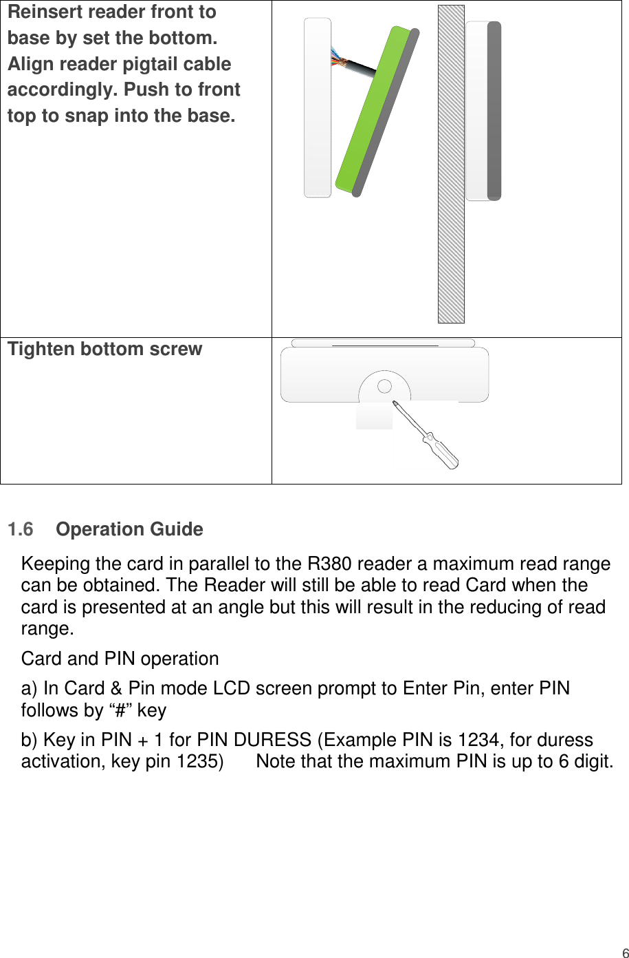 6  Reinsert reader front to base by set the bottom. Align reader pigtail cable accordingly. Push to front top to snap into the base.  Tighten bottom screw     1.6  Operation Guide  Keeping the card in parallel to the R380 reader a maximum read range can be obtained. The Reader will still be able to read Card when the card is presented at an angle but this will result in the reducing of read range.  Card and PIN operation  a) In Card &amp; Pin mode LCD screen prompt to Enter Pin, enter PIN follows by “#” key  b) Key in PIN + 1 for PIN DURESS (Example PIN is 1234, for duress activation, key pin 1235)      Note that the maximum PIN is up to 6 digit.        