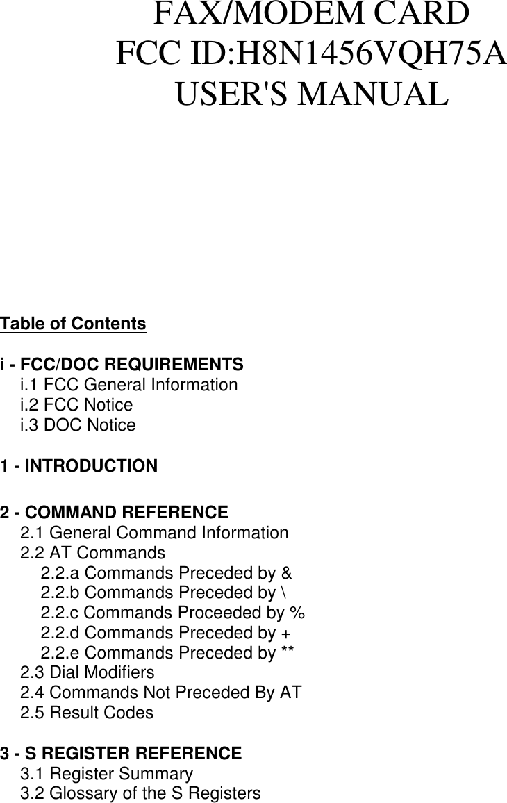 FAX/MODEM CARDFCC ID:H8N1456VQH75AUSER&apos;S MANUALTable of Contentsi - FCC/DOC REQUIREMENTS i.1 FCC General Informationi.2 FCC Noticei.3 DOC Notice1 - INTRODUCTION2 - COMMAND REFERENCE2.1 General Command Information2.2 AT Commands2.2.a Commands Preceded by &amp;2.2.b Commands Preceded by \2.2.c Commands Proceeded by %2.2.d Commands Preceded by +2.2.e Commands Preceded by **2.3 Dial Modifiers2.4 Commands Not Preceded By AT2.5 Result Codes3 - S REGISTER REFERENCE3.1 Register Summary3.2 Glossary of the S Registers