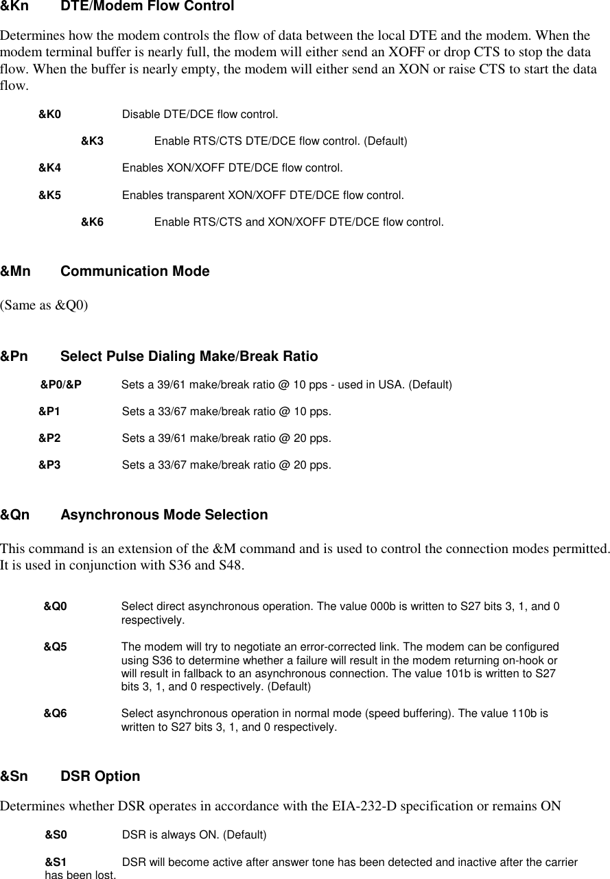&amp;Kn     DTE/Modem Flow ControlDetermines how the modem controls the flow of data between the local DTE and the modem. When themodem terminal buffer is nearly full, the modem will either send an XOFF or drop CTS to stop the dataflow. When the buffer is nearly empty, the modem will either send an XON or raise CTS to start the dataflow.&amp;K0         Disable DTE/DCE flow control.&amp;K3         Enable RTS/CTS DTE/DCE flow control. (Default)&amp;K4         Enables XON/XOFF DTE/DCE flow control.&amp;K5         Enables transparent XON/XOFF DTE/DCE flow control.&amp;K6        Enable RTS/CTS and XON/XOFF DTE/DCE flow control.&amp;Mn     Communication Mode(Same as &amp;Q0)&amp;Pn      Select Pulse Dialing Make/Break Ratio&amp;P0/&amp;P       Sets a 39/61 make/break ratio @ 10 pps - used in USA. (Default)&amp;P1          Sets a 33/67 make/break ratio @ 10 pps.&amp;P2          Sets a 39/61 make/break ratio @ 20 pps.&amp;P3          Sets a 33/67 make/break ratio @ 20 pps.&amp;Qn   Asynchronous Mode SelectionThis command is an extension of the &amp;M command and is used to control the connection modes permitted.It is used in conjunction with S36 and S48. &amp;Q0      Select direct asynchronous operation. The value 000b is written to S27 bits 3, 1, and 0respectively. &amp;Q5      The modem will try to negotiate an error-corrected link. The modem can be configuredusing S36 to determine whether a failure will result in the modem returning on-hook orwill result in fallback to an asynchronous connection. The value 101b is written to S27bits 3, 1, and 0 respectively. (Default) &amp;Q6      Select asynchronous operation in normal mode (speed buffering). The value 110b iswritten to S27 bits 3, 1, and 0 respectively.&amp;Sn     DSR OptionDetermines whether DSR operates in accordance with the EIA-232-D specification or remains ON&amp;S0         DSR is always ON. (Default)&amp;S1         DSR will become active after answer tone has been detected and inactive after the carrier has been lost.