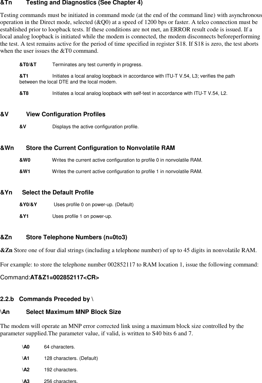 &amp;Tn      Testing and Diagnostics (See Chapter 4)Testing commands must be initiated in command mode (at the end of the command line) with asynchronousoperation in the Direct mode, selected (&amp;Q0) at a speed of 1200 bps or faster. A telco connection must beestablished prior to loopback tests. If these conditions are not met, an ERROR result code is issued. If alocal analog loopback is initiated while the modem is connected, the modem disconnects beforeperformingthe test. A test remains active for the period of time specified in register S18. If S18 is zero, the test abortswhen the user issues the &amp;T0 command.&amp;T0/&amp;T       Terminates any test currently in progress.&amp;T1          Initiates a local analog loopback in accordance with ITU-T V.54, L3; verifies the path between the local DTE and the local modem.&amp;T8           Initiates a local analog loopback with self-test in accordance with ITU-T V.54, L2.&amp;V       View Configuration Profiles   &amp;V    Displays the active configuration profile.&amp;Wn     Store the Current Configuration to Nonvolatile RAM&amp;W0         Writes the current active configuration to profile 0 in nonvolatile RAM.&amp;W1         Writes the current active configuration to profile 1 in nonvolatile RAM.&amp;Yn      Select the Default Profile&amp;Y0/&amp;Y      Uses profile 0 on power-up. (Default)        &amp;Y1          Uses profile 1 on power-up.&amp;Zn     Store Telephone Numbers (n=0to3)&amp;Zn Store one of four dial strings (including a telephone number) of up to 45 digits in nonvolatile RAM.For example: to store the telephone number 002852117 to RAM location 1, issue the following command:Command:AT&amp;Z1=002852117&lt;CR&gt;2.2.b   Commands Preceded by \\An  Select Maximum MNP Block SizeThe modem will operate an MNP error corrected link using a maximum block size controlled by theparameter supplied.The parameter value, if valid, is written to S40 bits 6 and 7.\A0         64 characters.         \A1        128 characters. (Default)         \A2        192 characters.         \A3        256 characters.