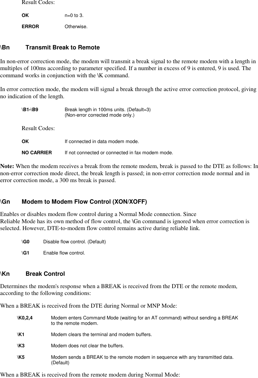 Result Codes:        OK        n=0 to 3.         ERROR      Otherwise.\Bn  Transmit Break to RemoteIn non-error correction mode, the modem will transmit a break signal to the remote modem with a length inmultiples of 100ms according to parameter specified. If a number in excess of 9 is entered, 9 is used. Thecommand works in conjunction with the \K command.In error correction mode, the modem will signal a break through the active error correction protocol, givingno indication of the length.\B1-\B9    Break length in 100ms units. (Default=3)(Non-error corrected mode only.)   Result Codes:         OK          If connected in data modem mode.         NO CARRIER If not connected or connected in fax modem mode.Note: When the modem receives a break from the remote modem, break is passed to the DTE as follows: Innon-error correction mode direct, the break length is passed; in non-error correction mode normal and inerror correction mode, a 300 ms break is passed.\Gn      Modem to Modem Flow Control (XON/XOFF)Enables or disables modem flow control during a Normal Mode connection. SinceReliable Mode has its own method of flow control, the \Gn command is ignored when error correction isselected. However, DTE-to-modem flow control remains active during reliable link.\G0          Disable flow control. (Default) \G1          Enable flow control.\Kn    Break ControlDetermines the modem&apos;s response when a BREAK is received from the DTE or the remote modem,according to the following conditions:When a BREAK is received from the DTE during Normal or MNP Mode:\K0,2,4        Modem enters Command Mode (waiting for an AT command) without sending a BREAKto the remote modem.\K1            Modem clears the terminal and modem buffers.\K3            Modem does not clear the buffers.\K5            Modem sends a BREAK to the remote modem in sequence with any transmitted data.(Default)When a BREAK is received from the remote modem during Normal Mode: