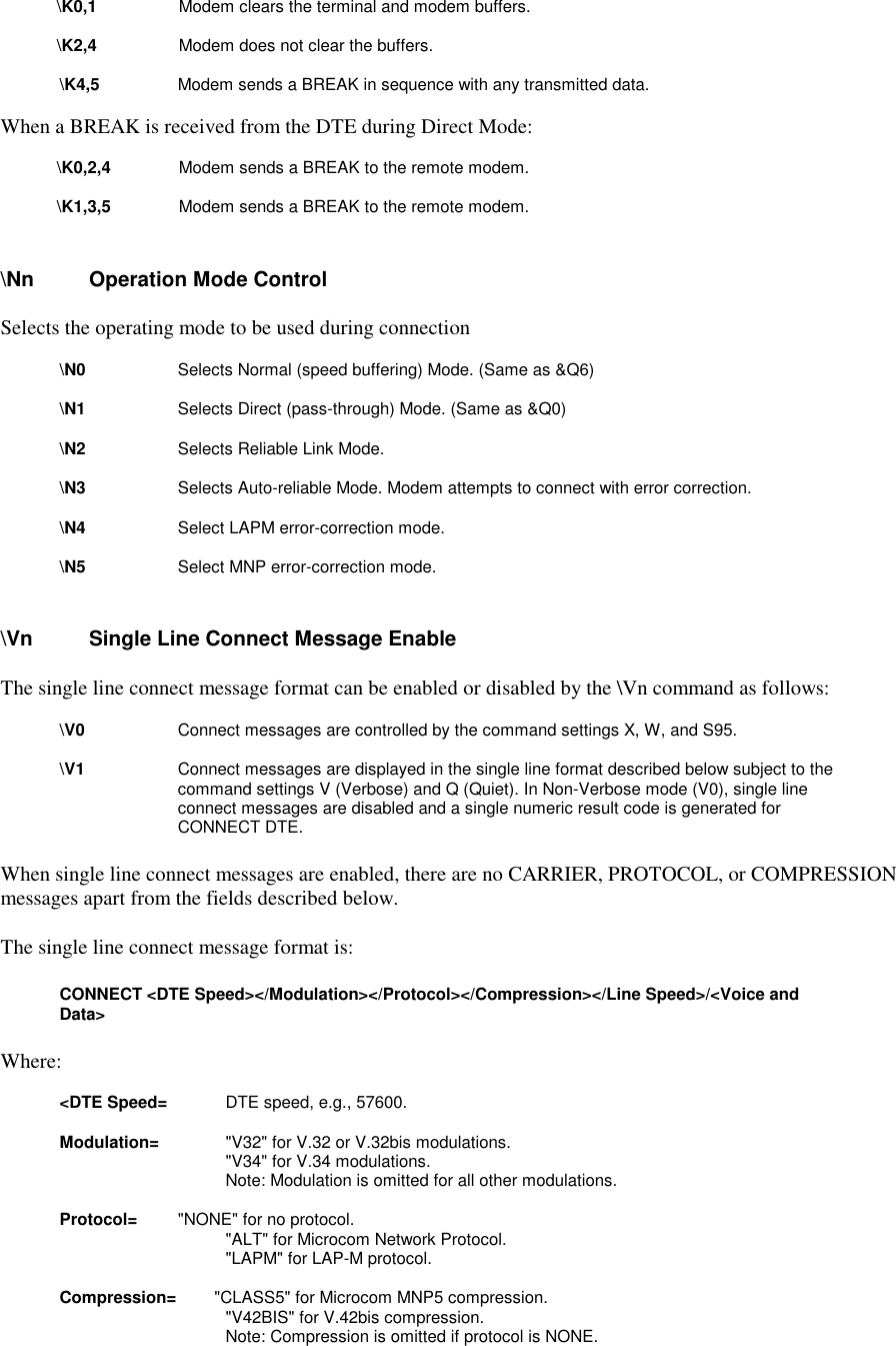 \K0,1         Modem clears the terminal and modem buffers.\K2,4         Modem does not clear the buffers.\K4,5        Modem sends a BREAK in sequence with any transmitted data.When a BREAK is received from the DTE during Direct Mode: \K0,2,4        Modem sends a BREAK to the remote modem. \K1,3,5        Modem sends a BREAK to the remote modem.\Nn       Operation Mode ControlSelects the operating mode to be used during connection\N0          Selects Normal (speed buffering) Mode. (Same as &amp;Q6)\N1          Selects Direct (pass-through) Mode. (Same as &amp;Q0)\N2          Selects Reliable Link Mode.\N3          Selects Auto-reliable Mode. Modem attempts to connect with error correction.\N4          Select LAPM error-correction mode.\N5          Select MNP error-correction mode.\Vn       Single Line Connect Message EnableThe single line connect message format can be enabled or disabled by the \Vn command as follows:\V0          Connect messages are controlled by the command settings X, W, and S95.\V1          Connect messages are displayed in the single line format described below subject to thecommand settings V (Verbose) and Q (Quiet). In Non-Verbose mode (V0), single lineconnect messages are disabled and a single numeric result code is generated forCONNECT DTE.When single line connect messages are enabled, there are no CARRIER, PROTOCOL, or COMPRESSIONmessages apart from the fields described below.The single line connect message format is:CONNECT &lt;DTE Speed&gt;&lt;/Modulation&gt;&lt;/Protocol&gt;&lt;/Compression&gt;&lt;/Line Speed&gt;/&lt;Voice andData&gt;Where:&lt;DTE Speed=          DTE speed, e.g., 57600.Modulation=        &quot;V32&quot; for V.32 or V.32bis modulations.&quot;V34&quot; for V.34 modulations.Note: Modulation is omitted for all other modulations.Protocol=        &quot;NONE&quot; for no protocol.&quot;ALT&quot; for Microcom Network Protocol.&quot;LAPM&quot; for LAP-M protocol.Compression=        &quot;CLASS5&quot; for Microcom MNP5 compression.&quot;V42BIS&quot; for V.42bis compression.Note: Compression is omitted if protocol is NONE.