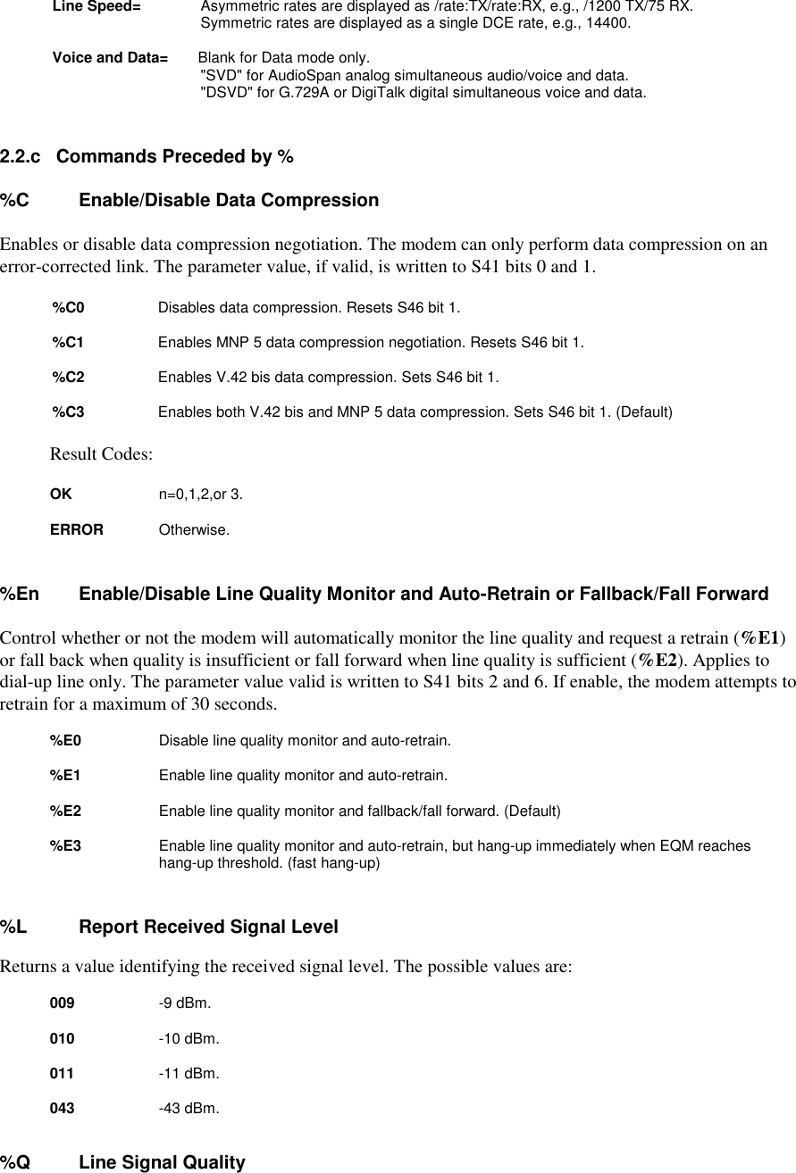 Line Speed=          Asymmetric rates are displayed as /rate:TX/rate:RX, e.g., /1200 TX/75 RX.Symmetric rates are displayed as a single DCE rate, e.g., 14400.Voice and Data=       Blank for Data mode only.&quot;SVD&quot; for AudioSpan analog simultaneous audio/voice and data.&quot;DSVD&quot; for G.729A or DigiTalk digital simultaneous voice and data.2.2.c   Commands Preceded by %%C  Enable/Disable Data CompressionEnables or disable data compression negotiation. The modem can only perform data compression on anerror-corrected link. The parameter value, if valid, is written to S41 bits 0 and 1.%C0        Disables data compression. Resets S46 bit 1.%C1        Enables MNP 5 data compression negotiation. Resets S46 bit 1.%C2        Enables V.42 bis data compression. Sets S46 bit 1.%C3        Enables both V.42 bis and MNP 5 data compression. Sets S46 bit 1. (Default)Result Codes:         OK         n=0,1,2,or 3.        ERROR      Otherwise.%En  Enable/Disable Line Quality Monitor and Auto-Retrain or Fallback/Fall ForwardControl whether or not the modem will automatically monitor the line quality and request a retrain (%E1)or fall back when quality is insufficient or fall forward when line quality is sufficient (%E2). Applies todial-up line only. The parameter value valid is written to S41 bits 2 and 6. If enable, the modem attempts toretrain for a maximum of 30 seconds.    %E0       Disable line quality monitor and auto-retrain.%E1       Enable line quality monitor and auto-retrain.%E2       Enable line quality monitor and fallback/fall forward. (Default)%E3       Enable line quality monitor and auto-retrain, but hang-up immediately when EQM reacheshang-up threshold. (fast hang-up)%L       Report Received Signal LevelReturns a value identifying the received signal level. The possible values are: 009          -9 dBm.010         -10 dBm.       011         -11 dBm.      043         -43 dBm.%Q       Line Signal Quality