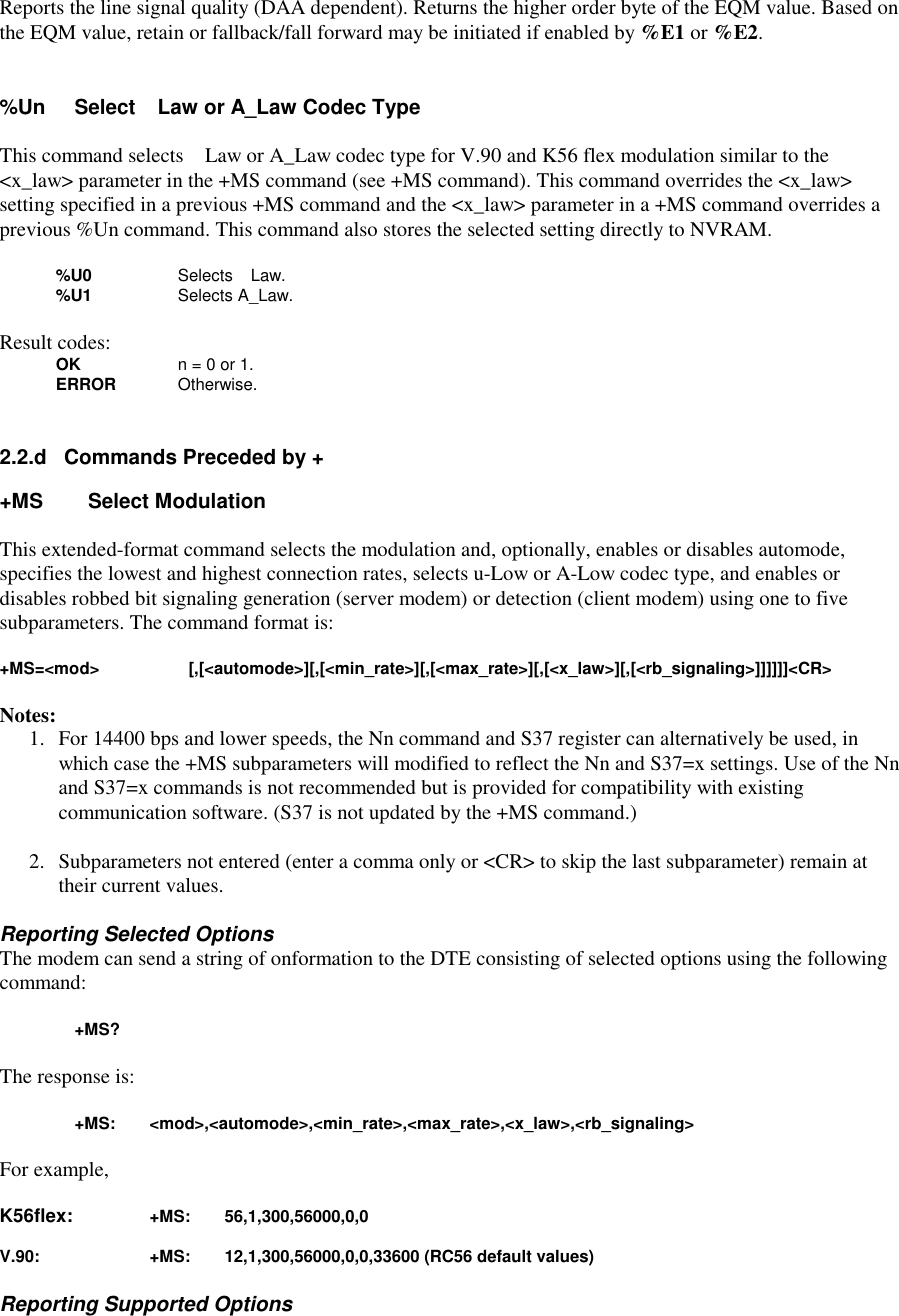 Reports the line signal quality (DAA dependent). Returns the higher order byte of the EQM value. Based onthe EQM value, retain or fallback/fall forward may be initiated if enabled by %E1 or %E2.%Un Select Law or A_Law Codec TypeThis command selects Law or A_Law codec type for V.90 and K56 flex modulation similar to the&lt;x_law&gt; parameter in the +MS command (see +MS command). This command overrides the &lt;x_law&gt;setting specified in a previous +MS command and the &lt;x_law&gt; parameter in a +MS command overrides aprevious %Un command. This command also stores the selected setting directly to NVRAM.%U0 Selects Law.%U1 Selects A_Law.Result codes:OK n = 0 or 1.ERROR Otherwise.2.2.d   Commands Preceded by ++MS      Select ModulationThis extended-format command selects the modulation and, optionally, enables or disables automode,specifies the lowest and highest connection rates, selects u-Low or A-Low codec type, and enables ordisables robbed bit signaling generation (server modem) or detection (client modem) using one to fivesubparameters. The command format is:+MS=&lt;mod&gt; [,[&lt;automode&gt;][,[&lt;min_rate&gt;][,[&lt;max_rate&gt;][,[&lt;x_law&gt;][,[&lt;rb_signaling&gt;]]]]]]&lt;CR&gt;Notes:1. For 14400 bps and lower speeds, the Nn command and S37 register can alternatively be used, inwhich case the +MS subparameters will modified to reflect the Nn and S37=x settings. Use of the Nnand S37=x commands is not recommended but is provided for compatibility with existingcommunication software. (S37 is not updated by the +MS command.)2. Subparameters not entered (enter a comma only or &lt;CR&gt; to skip the last subparameter) remain attheir current values.Reporting Selected OptionsThe modem can send a string of onformation to the DTE consisting of selected options using the followingcommand:+MS?The response is:+MS: &lt;mod&gt;,&lt;automode&gt;,&lt;min_rate&gt;,&lt;max_rate&gt;,&lt;x_law&gt;,&lt;rb_signaling&gt;For example,K56flex: +MS: 56,1,300,56000,0,0V.90: +MS: 12,1,300,56000,0,0,33600 (RC56 default values)Reporting Supported Options