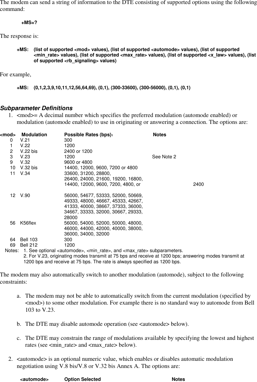 The modem can send a string of information to the DTE consisting of supported options using the followingcommand:+MS=?The response is:+MS: (list of supported &lt;mod&gt; values), (list of supported &lt;automode&gt; values), (list of supported&lt;min_rate&gt; values), (list of supported &lt;max_rate&gt; values), (list of supported &lt;x_law&gt; values), (listof supported &lt;rb_signaling&gt; values)For example,+MS: (0,1,2,3,9,10,11,12,56,64,69), (0,1), (300-33600), (300-56000), (0,1), (0,1)Subparameter Definitions1. &lt;mod&gt;= A decimal number which specifies the preferred modulation (automode enabled) ormodulation (automode enabled) to use in originating or answering a connection. The options are:&lt;mod&gt;  Modulation Possible Rates (bps)1Notes0 V.21 3001 V.22 12002 V.22 bis 2400 or 12003 V.23 1200 See Note 29 V.32 9600 or 480010 V.32 bis 14400, 12000, 9600, 7200 or 480011 V.34 33600, 31200, 28800,26400, 24000, 21600, 19200, 16800,14400, 12000, 9600, 7200, 4800, or  240012 V.90 56000, 54677, 53333, 52000, 50669,49333, 48000, 46667, 45333, 42667,41333, 40000, 38667, 37333, 36000,34667, 33333, 32000, 30667, 29333,2800056 K56flex 56000, 54000, 52000, 50000, 48000,46000, 44000, 42000, 40000, 38000,36000, 34000, 3200064 Bell 103 30069 Bell 212 1200Notes:  1. See optional &lt;automode&gt;, &lt;min_rate&gt;, and &lt;max_rate&gt; subparameters.2. For V.23, originating modes transmit at 75 bps and receive at 1200 bps; answering modes transmit at1200 bps and receive at 75 bps. The rate is always specified as 1200 bps. The modem may also automatically switch to another modulation (automode), subject to the followingconstraints:a. The modem may not be able to automatically switch from the current modulation (specified by&lt;mod&gt;) to some other modulation. For example there is no standard way to automode from Bell103 to V.23.b. The DTE may disable automode operation (see &lt;automode&gt; below).c. The DTE may constrain the range of modulations available by specifying the lowest and highestrates (see &lt;min_rate&gt; and &lt;max_rate&gt; below).2. &lt;automode&gt; is an optional numeric value, which enables or disables automatic modulationnegotiation using V.8 bis/V.8 or V.32 bis Annex A. The options are:&lt;automode&gt; Option Selected  Notes