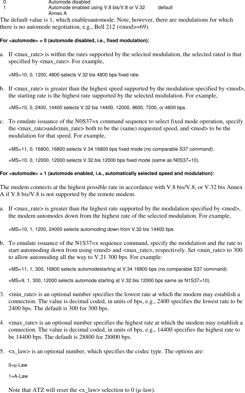 0 Automode disabled1 Automode enabled using V.8 bis/V.8 or V.32  defaultAnnex A  The default value is 1, which enablesautomode. Note, however, there are modulations for whichthere is no automode negotiation, e.g., Bell 212 (&lt;mod&gt;=69).For &lt;automode&gt; = 0 (automode disabled, i.e., fixed modulation):a. If &lt;max_rate&gt; is within the rates supported by the selected modulation, the selected rated is thatspecified by &lt;max_rate&gt;. For example,+MS=10, 0, 1200, 4800 selects V.32 bis 4800 bps fixed rate.b. If &lt;max_rate&gt; is greater than the highest speed supported by the modulation specified by &lt;mod&gt;,the starting rate is the highest rate supported by the selected modulation. For example,+MS=10, 0, 2400, 14400 selects V.32 bis 14400, 12000, 9600, 7200, or 4800 bps.c. To emulate issuance of the N0S37=x command sequence to select fixed mode operation, specifythe &lt;max_rate&gt;and&lt;min_rate&gt; both to be the (same) requested speed, and &lt;mod&gt; to be themodulation for that speed. For example,+MS=11, 0, 16800, 16800 selects V.34 16800 bps fixed mode (no comparable S37 command).+MS=10, 0, 12000, 12000 selects V.32 bis 12000 bps fixed mode (same as N0S37=10).For &lt;automode&gt; = 1 (automode enabled, i.e., automatically selected speed and modulation):The modem connects at the highest possible rate in accordance with V.8 bis/V.8, or V.32 bis AnnexA if V.8 bis/V.8 is not supported by the remote modem.a. If &lt;max_rate&gt; is greater than the highest rate supported by the modulation specified by &lt;mod&gt;,the modem automodes down from the highest rate of the selected modulation. For example,+MS=10, 1, 1200, 24000 selects automoding down from V.32 bis 14400 bps.b. To emulate issuance of the N1S37=x sequence command, specify the modulation and the rate tostart automoding down from using &lt;mod&gt; and &lt;max_rate&gt;, respectively. Set &lt;min_rate&gt; to 300to allow automoding all the way to V.21 300 bps. For example:+MS=11, 1, 300, 16800 selects automodestarting at V.34 16800 bps (no comparable S37 command).+MS=9, 1, 300, 12000 selects automode starting at V.32 bis 12000 bps same as N1S37=10).3. &lt;min_rate&gt; is an optional number specifies the lowest rate at which the modem may establish aconnection. The value is decimal coded, in units of bps, e.g., 2400 specifies the lowest rate to be2400 bps. The default is 300 for 300 bps.4. &lt;max_rate&gt; is an optional number specifies the highest rate at which the modem may establish aconnection. The value is decimal coded, in units of bps, e.g., 14400 specifies the highest rate tobe 14400 bps. The default is 28800 for 28800 bps.5. &lt;x_law&gt; is an optional number, which specifies the codec type. The options are:0=µ-Law1=A-LawNote that ATZ will reset the &lt;x_law&gt; selection to 0 (µ-law).