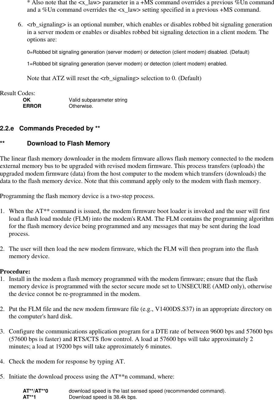 * Also note that the &lt;x_law&gt; parameter in a +MS command overrides a previous %Un commandand a %Un command overrides the &lt;x_law&gt; setting specified in a previous +MS command.6. &lt;rb_signaling&gt; is an optional number, which enables or disables robbed bit signaling generationin a server modem or enables or disables robbed bit signaling detection in a client modem. Theoptions are:0=Robbed bit signaling generation (server modem) or detection (client modem) disabled. (Default)1=Robbed bit signaling generation (server modem) or detection (client modem) enabled.Note that ATZ will reset the &lt;rb_signaling&gt; selection to 0. (Default)Result Codes:OK Valid subparameter stringERROR Otherwise.2.2.e   Commands Preceded by ****  Download to Flash Memory   The linear flash memory downloader in the modem firmware allows flash memory connected to the modemexternal memory bus to be upgraded with revised modem firmware. This process transfers (uploads) theupgraded modem firmware (data) from the host computer to the modem which transfers (downloads) thedata to the flash memory device. Note that this command apply only to the modem with flash memory.Programming the flash memory device is a two-step process.1. When the AT** command is issued, the modem firmware boot loader is invoked and the user will firstload a flash load module (FLM) into the modem&apos;s RAM. The FLM contains the programming algorithmfor the flash memory device being programmed and any messages that may be sent during the loadprocess.2. The user will then load the new modem firmware, which the FLM will then program into the flashmemory device.Procedure:1. Install in the modem a flash memory programmed with the modem firmware; ensure that the flashmemory device is programmed with the sector secure mode set to UNSECURE (AMD only), otherwisethe device connot be re-programmed in the modem.2. Put the FLM file and the new modem firmware file (e.g., V1400DS.S37) in an appropriate directory onthe computer&apos;s hard disk.3. Configure the communications application program for a DTE rate of between 9600 bps and 57600 bps(57600 bps is faster) and RTS/CTS flow control. A load at 57600 bps will take approximately 2minutes; a load at 19200 bps will take approximately 6 minutes.4. Check the modem for response by typing AT.5.  Initiate the download process using the AT**n command, where:AT**/AT**0 download speed is the last sensed speed (recommended command).AT**1 Download speed is 38.4k bps.