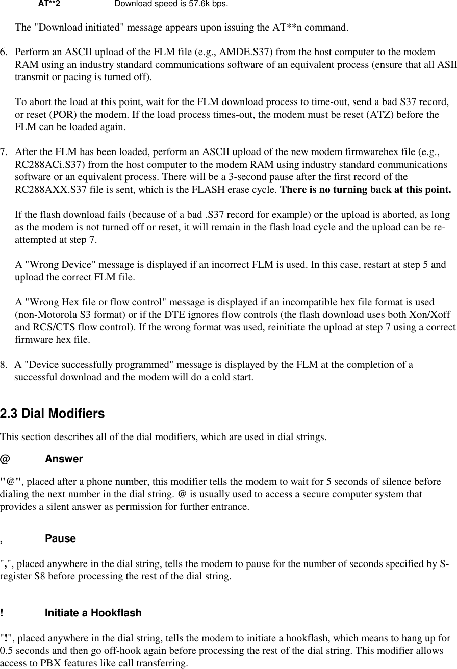 AT**2 Download speed is 57.6k bps.The &quot;Download initiated&quot; message appears upon issuing the AT**n command.6.  Perform an ASCII upload of the FLM file (e.g., AMDE.S37) from the host computer to the modemRAM using an industry standard communications software of an equivalent process (ensure that all ASIItransmit or pacing is turned off).To abort the load at this point, wait for the FLM download process to time-out, send a bad S37 record,or reset (POR) the modem. If the load process times-out, the modem must be reset (ATZ) before theFLM can be loaded again.7.  After the FLM has been loaded, perform an ASCII upload of the new modem firmwarehex file (e.g.,RC288ACi.S37) from the host computer to the modem RAM using industry standard communicationssoftware or an equivalent process. There will be a 3-second pause after the first record of theRC288AXX.S37 file is sent, which is the FLASH erase cycle. There is no turning back at this point.If the flash download fails (because of a bad .S37 record for example) or the upload is aborted, as longas the modem is not turned off or reset, it will remain in the flash load cycle and the upload can be re-attempted at step 7.A &quot;Wrong Device&quot; message is displayed if an incorrect FLM is used. In this case, restart at step 5 andupload the correct FLM file.A &quot;Wrong Hex file or flow control&quot; message is displayed if an incompatible hex file format is used(non-Motorola S3 format) or if the DTE ignores flow controls (the flash download uses both Xon/Xoffand RCS/CTS flow control). If the wrong format was used, reinitiate the upload at step 7 using a correctfirmware hex file.8.  A &quot;Device successfully programmed&quot; message is displayed by the FLM at the completion of asuccessful download and the modem will do a cold start.2.3 Dial ModifiersThis section describes all of the dial modifiers, which are used in dial strings.@      Answer&quot;@&quot;, placed after a phone number, this modifier tells the modem to wait for 5 seconds of silence beforedialing the next number in the dial string. @ is usually used to access a secure computer system thatprovides a silent answer as permission for further entrance.,      Pause&quot;,&quot;, placed anywhere in the dial string, tells the modem to pause for the number of seconds specified by S-register S8 before processing the rest of the dial string.!      Initiate a Hookflash&quot;!&quot;, placed anywhere in the dial string, tells the modem to initiate a hookflash, which means to hang up for0.5 seconds and then go off-hook again before processing the rest of the dial string. This modifier allowsaccess to PBX features like call transferring.